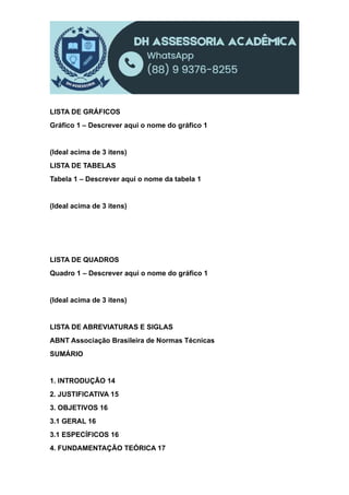LISTA DE GRÁFICOS
Gráfico 1 – Descrever aqui o nome do gráfico 1
(Ideal acima de 3 itens)
LISTA DE TABELAS
Tabela 1 – Descrever aqui o nome da tabela 1
(Ideal acima de 3 itens)
LISTA DE QUADROS
Quadro 1 – Descrever aqui o nome do gráfico 1
(Ideal acima de 3 itens)
LISTA DE ABREVIATURAS E SIGLAS
ABNT Associação Brasileira de Normas Técnicas
SUMÁRIO
1. INTRODUÇÃO 14
2. JUSTIFICATIVA 15
3. OBJETIVOS 16
3.1 GERAL 16
3.1 ESPECÍFICOS 16
4. FUNDAMENTAÇÃO TEÓRICA 17
 