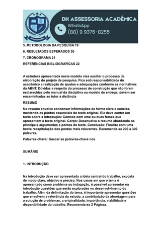 5. METODOLOGIA DA PESQUISA 19
6. RESULTADOS ESPERADOS 20
7. CRONOGRAMA 21
REFERÊNCIAS BIBLIOGRÁFICAS 22
A estrutura apresentada neste modelo visa auxiliar o processo de
elaboração do projeto de pesquisa. Fica sob responsabilidade do
acadêmico a realização de ajustes e adequações conforme as normativas
da ABNT. Dúvidas a respeito do processo de construção que não forem
esclarecidas pelo manual da disciplina ou modelo de entrega, devem ser
encaminhadas ao tutor à distância
RESUMO
No resumo envolve condensar informações de forma clara e concisa,
mantendo os pontos essenciais do texto original. Ele deve conter um
texto sobre a introdução: Comece com uma ou duas frases que
apresentem o texto original. Corpo: Desenvolva o resumo abordando os
principais argumentos e pontos do texto. Conclusão: Finalize com uma
breve recapitulação dos pontos mais relevantes. Recomenda-se 200 a 300
palavras.
Palavras-chave: Buscar as palavras-chave nos
SUMÁRIO
1. INTRODUÇÃO
Na introdução deve ser apresentada a ideia central do trabalho, exposta
de modo claro, objetivo e preciso. Nos casos em que o tema é
apresentado como problema ou indagação, é possível apresentar na
introdução questões que serão exploradas no desenvolvimento do
trabalho. Além da delimitação do tema, é importante apresentar questões
que envolvem a relevância do estudo, a contribuição da abordagem para
a solução de problemas, a originalidade, importância, viabilidade e
disponibilidade do trabalho. Recomenda-se 2 Páginas.
 