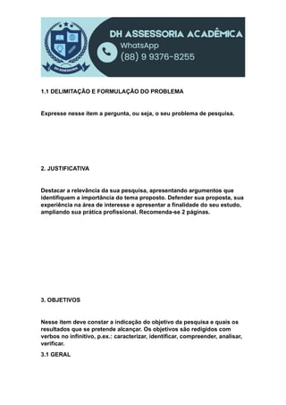 1.1 DELIMITAÇÃO E FORMULAÇÃO DO PROBLEMA
Expresse nesse item a pergunta, ou seja, o seu problema de pesquisa.
2. JUSTIFICATIVA
Destacar a relevância da sua pesquisa, apresentando argumentos que
identifiquem a importância do tema proposto. Defender sua proposta, sua
experiência na área de interesse e apresentar a finalidade do seu estudo,
ampliando sua prática profissional. Recomenda-se 2 páginas.
3. OBJETIVOS
Nesse item deve constar a indicação do objetivo da pesquisa e quais os
resultados que se pretende alcançar. Os objetivos são redigidos com
verbos no infinitivo, p.ex.: caracterizar, identificar, compreender, analisar,
verificar.
3.1 GERAL
 