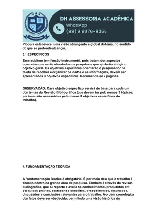 Procura estabelecer uma visão abrangente e global do tema, no sentido
do que se pretende alcançar.
3.1 ESPECÍFICOS
Esse subitem tem função instrumental, pois tratam dos aspectos
concretos que serão abordados na pesquisa e que ajudarão atingir o
objetivo geral. Os objetivos específicos orientarão o pesquisador na
tarefa de recolher e organizar os dados e as informações, devem ser
apresentados 3 objetivos específicos. Recomenda-se 2 páginas.
OBSERVAÇÃO: Cada objetivo específico servirá de base para cada um
dos temas da Revisão Bibliográfica (que devem ter pelo menos 3 tópicos;
por isso, são necessários pelo menos 3 objetivos específicos do
trabalho).
4. FUNDAMENTAÇÃO TEÓRICA
A Fundamentação Teórica é obrigatória. É por meio dela que o trabalho é
situado dentro da grande área de pesquisa. Também é através da revisão
bibliográfica, que se reporta e avalia os conhecimentos produzidos em
pesquisas prévias, destacando conceitos, procedimentos, resultados,
discussões e conclusões relevantes para o trabalho. A ordem cronológica
dos fatos deve ser obedecida, permitindo uma visão histórica do
 