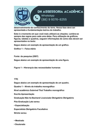 desenvolvimento do conhecimento do tema. Nessa fase deve ser
apresentada a fundamentação teórica do trabalho.
Este é o momento em que você mais utilizará as citações. Lembre-se
sempre das regras para cada uma delas. Para utilização de gráficos,
figuras, tabelas e quadros, seguem informações de como eles devem ser
apresentados no texto:
Segue abaixo um exemplo de apresentação de um gráfico.
Gráfico 1 – Faixa etária
Fonte: da pesquisa (2007)
Segue abaixo um exemplo de apresentação de uma figura.
Figura 1 – Hierarquia das necessidades humanas
170)
Segue abaixo um exemplo de apresentação de um quadro.
Quadro 1 – Níveis do trabalho monográfico
Nível acadêmico Subnível Títul Trabalho monográfico
Escrito Apresentação
Graduação Não há Bacharel Licenciado Obrigatório Obrigatório
Pós-Graduação Lato sensu
• Especialização
Especialista Obrigatório Facultativo
Stricto sensu
• Mestrado
• Doutorado
 
