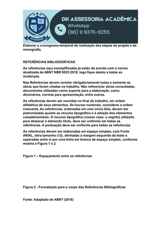 Elaborar o cronograma temporal de realização das etapas do projeto e da
monografia.
REFERÊNCIAS BIBLIOGRÁFICAS
As referências aqui exemplificadas já estão de acordo com a norma
atualizada da ABNT NBR 6023:2018, logo fique atento a todas as
mudanças.
Nas Referências devem constar obrigatoriamente todas e somente as
obras que foram citadas no trabalho. Não referenciar obras consultadas,
documentos utilizados como suporte para a elaboração, como
dicionários, normas para apresentação, entre outros.
As referências devem ser reunidas no final do trabalho, em ordem
alfabética de seus elementos. Se houver numerais, considerar a ordem
crescente. As referências, ordenadas em uma única lista, devem ser
padronizadas quanto ao recurso tipográfico e à adoção dos elementos
complementares. O recurso tipográfico (nosso caso, o negrito) utilizado
para destacar o elemento título, deve ser uniforme em todas as
referências. A pontuação deve ser uniforme para todas as referências
As referências devem ser elaboradas em espaço simples, com Fonte
ARIAL, letra tamanho (12), alinhadas à margem esquerda do texto e
separadas entre si por uma linha em branco de espaço simples, conforme
mostra a Figura 1 e 2.
Figura 1 – Espaçamento entre as referências
Figura 2 - Formatação para o corpo das Referências Bibliográficas
Fonte: Adaptado de ABNT (2018)
 