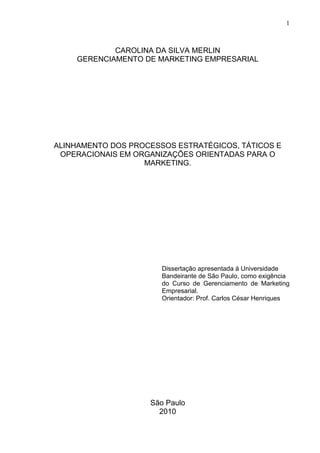 1
CAROLINA DA SILVA MERLIN
GERENCIAMENTO DE MARKETING EMPRESARIAL
ALINHAMENTO DOS PROCESSOS ESTRATÉGICOS, TÁTICOS E
OPERACIONAIS EM ORGANIZAÇÕES ORIENTADAS PARA O
MARKETING.
Dissertação apresentada à Universidade
Bandeirante de São Paulo, como exigência
do Curso de Gerenciamento de Marketing
Empresarial.
Orientador: Prof. Carlos César Henriques
São Paulo
2010
 