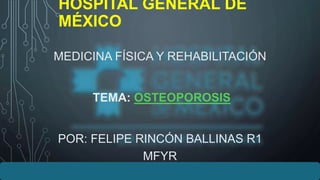 HOSPITAL GENERAL DE
MÉXICO
MEDICINA FÍSICA Y REHABILITACIÓN
TEMA: OSTEOPOROSIS
POR: FELIPE RINCÓN BALLINAS R1
MFYR
 