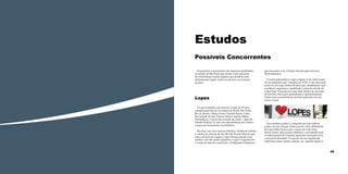 Estudos
Possíveis Concorrentes
Os possíveis concorrentes são empresas imobiliárias
do estado de São Paulo que atuam como parceiras
de construtoras e todas aquelas que atendem uma
determinada região, tendo ou não foco em imóveis
prontos.

Lopes
A Lopes trabalha com imóveis a mais de 70 anos
estando presente em 12 estados do Brasil, São Paulo,
Rio de Janeiro, Minas Gerais, Espírito Santo, Goiás,
Rio Grande do Sul, Paraná, Santa Catarina, Bahia,
Pernambuco, Ceará e Rio Grande do Norte – além do
Distrito Federal. É Líder em intermediação de venda e
compra de lançamentos imobiliários.
Ela atua com cinco marcas distintas, Habitcasa voltada
á vendas de imóveis de até 100 mil; Pronto Imóveis que
atua com imóveis usados; Lopes Private atende á um
publico com alto poder aquisitivo; Lopes Corporate faz
a venda de imóveis comerciais, Credipronto! Submarca

44

que atua junto com a Pronto Imóveis para fornecer
financiamentos.
O nome patronímico, Lopes origina-se do sobre nome
de seu fundador que a fundou em 1935. O seu amor pelo
imóvel à inovação dentro do mercado, atendimento com
excelência, segurança e qualidade é parte da missão da
Lopes hoje. Posiciona-se como líder dentro do mercado
de imóveis, busca por aprendizado e aprimoramento.
Todas essas características são bem aplicadas em sua
marca visual.

Sua estrutura gráfica é composta por um símbolo
gráfico de um coração. Onde possui o átrio delimitado
por uma linha branca que o separa de todo resto,
dando assim, uma grande dinâmica e movimento pelo
reconhecimento de camadas ajudando transmitir uma
certa particularidade. O coração em seu significado
representa amor, paixão, afeição, etc., quando ligado á

45

 