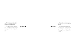 The need for representation and the
search for recognition have always been
present in the history of men kind.
This paper work intends to develop a
visual identity guidebook to solve realestate
business representation problems, creating
a new concept that studies the canary, the
main public, the competitors and the contact
points.

A necessidade de representação e a
busca pelo reconhecimento existem há muito
tempo atrás.

Abstract

Resumo

Este trabalho de conclusão de curso
busca desenvolver um manual de identidade
visual para solucionar problemas visuais e de
representação da empresa imobiliária, criando
um novo conceito que parte do estudo do
cenário, público alvo, concorrentes e pontos
de contato.

 