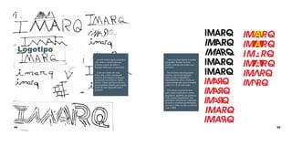 Logotipo
Ao lado temos alguns desenhos,
rafes feitos a caneta, para um
primeiro estudo de como o
logotipo tinha que se apresentar.
Com esse estudo de caixa
baixa, alta, a letra estruturada
com um determinada inclinação,
analisando sua formas e contra
formas. Vimos que havia ali uma
personalidade própria, precisando
assim de uma tipografia forte e
presente.

64

Agora na etapa digital a família
tipográfica Avante Gard foi
usada e testada com todas suas
variações.
Buscávamos uma linguagem
concisa, através das ligações
entre as letras, estudamos o
espacejamento, peso e forma, as
contra formas que eram formadas
entre o A e R em toda etapa.
Um estudo especial foi feito
com a letra A pois ela é o centro
da palavra, portanto sua presença
é de extrema importância. Mas
queríamos caracterizar o logotipo,
levando a construir um triângulo,
por isso o itálico no IM, e a quebra
com o ARQ.

65

 