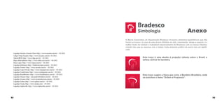 Simbologia

Anexo

A Marca Corporativa da Organização Bradesco incorpora elementos geométricos que dão
forma ao tronco e à copa de uma árvore. Símbolo de vida, crescimento, abrigo e suporte, é o
melhor modo de traduzir o inabalável relacionamento do Bradesco com os nossos Clientes,
criando elos que se renovam com o tempo. Cada elemento gráﬁco da marca tem um signiﬁcado.
Logotipo Eucatex, Eucatex Floor: http://www.eucatex.com.br/ - 03/2012
Lotipo Tintas Eucatex: http://www.eucatex.com.br/ 03/2012
Tabela IBGE: http://www.ibge.gov.br/ - 03/2012
Mapa Metropilitano: http://www.folha.uol.com.br/ - 04/2012
Placa Lopes: http://www.lopes.com.br/ - 05/2012
Logotipo Habitcasa: http://habitcasa.lopes.com.br/ - 05/2012
Logotipo Pronto!: http://www.pronto.com.br/ - 05/2012
Logotipo Lopes Private: http://www.lopesprivate.com.br/ - 05/2012
Logotipo CrediPronto: http://www.credipronto.com.br/ - 05/2012
Logotipo BrasilBrokers: http://www.brasilbrokers.com.br/ - 05/2012
Logotipo Abyara: http://abyarabr.brbrokers.com.br/ - 05/2012
Logotipo Avance: http://www.avanceimoveis.com.br/ - 05/2012
Logotipo Gafisa: http://www.gafisa.com.br/ - 05/2012
Logotipo Tenda: http://www.tenda.com/ - 05/2012
Logotipo Alphaville: http://www.alphaville.com.br/ - 05/2012

Este traço é uma alusão à projeção celeste sobre o Brasil, a
esfera central da bandeira.

Este traço sugere a faixa que corta a Bandeira Brasileira, onde
se posiciona o lema "Ordem e Progresso".

A interseção destes dois traços é uma referência à conexão, ao
atendimento e relacionamento com os nossos Clientes.
92

93

Os dois traços na base, um maior outro menor, sugerem o

 