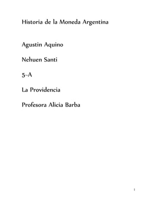 1 
Historia de la Moneda Argentina 
Agustin Aquino 
Nehuen Santi 
5~A 
La Providencia 
Profesora Alicia Barba 
 