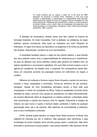 19



                     Foi nesse contexto que os negros, a partir do 13 de maio de 1888,
                     passaram de escravos a homens livres. Passaram a viver uma nova
                     situação: o desemprego, o subemprego e a marginalidade. Das senzalas,
                     grande parte dos negros foi morar em lugares onde as condições de vida
                     eram subumanas. Problemas que caracterizam o trafico e a vida na lavoura
                     do Brasil Colônia, como o alto índice de mortalidade (principalmente dos
                     recém-nascidos) e a subnutrição, persistiram. Como ainda hoje persistem!
                     (VALENTE, 1987, p.22-23)




      A abolição da escravatura, embora tenha sido fato notável na historia da
formação brasileira, foi muito incompleta. Com a abolição, os problemas do negro
estariam apenas começando. Mas quem se interessou por isso? Ninguém se
interessou. O negro livre deixou as fazendas e os engenhos e foi inchar as periferias
das cidades. Abandonado, constituiu-se num sub-brasileiro.

      A sociedade brasileira deixou o negro ao seu próprio destino, o qual através
dos seus próprios meios, teve a responsabilidade de reestruturar-se e transformar-
se para se adequar aos novos padrões criados pelo advento do trabalho livre, do
regime republicano e do processo capitalista. Um novo fator humano passou a ser o
agente por excelência, do trabalho livre, o imigrante. Em conseqüência desse fato,
havia um crescente aumento da população branca em detrimento de negros e
mulatos.

      Milhares de mulheres e homens negros foram forçados a saírem de sua terra,
trazidos a força, ameaçados e torturados. Tornou-se sinônimo de ser primitivo,
selvagem, dotado de uma mentalidade pré-logica devido a ótica pela qual
enxergavam e viviam em sociedade na África. Todas as qualidades humanas foram
retiradas do negro, uma por uma, jamais se caracterizou um deles individualmente,
de maneira diferencial. Alem do afogamento no coletivo anônimo, a liberdade direito
vital reconhecido a maioria dos homens, lhes foi negada. Colocando a margem da
historia, da qual nunca e sujeito e sempre objeto, perdendo o habito de qualquer
participação ativa, ate o de reclamar. Não desfrutar de nacionalidade e cidadania,
pois a sua é contestada e sufocada.

      Enfim, durante quatro séculos, os negros foram feitos escravos no Brasil. Sua
trajetória foi marcada por dor e violência. Não passaram pelo sofrimento e pela
humilhação de serem tratados como animais porque assim o preferiram. Não eram
torturados e apanhavam porque pediam, mas porque resistiam. Não deixaram de ser
 