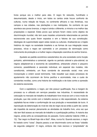 20



livres porque era o melhor para eles. O negro foi reduzido, humilhado e
desumanizado, desde o inicio, em todos os cantos onde houve confronto de
culturas, numa relação de forças, no continente africano e nas Américas, nos
campos e nas cidades, nas plantações e nas metrópoles. Ao contrario do que
acontece aos povos brancos, o negro é ainda o diferente, a minoria e na melhor das
proposições o especial. Estes povos que sempre foram vistos como objetos da
discriminação mundial, não tem suas mazelas unicamente relacionadas ao período
escravocrata aos quais foram expostos e sim a fatores de sua constituição:
ideologias de superioridade sejam estas raciais ou culturais. Analisando-se o trajeto
histórico do negro na sociedade brasileira e as formas de sua integração nesse
processo, vê-se o negro ser submetido a um processo de dominação como
instrumento de produção e a mulher negra a disposição coercitiva do senhor branco.

      Ajustado ao padrão econômico característico de uma sociedade como função
portuário, administrativa e comercial, vigente no período colonial e pós-colonial, os
negros adaptaram-se a economia de subsistência, artesanato urbano e pequeno
comercio, possibilitando a ascensão individual, em especial dos mulatos, não
constituindo, entretanto, um fluxo constante de ascensão social, mas uma
incorporação a ordem social dominante. Vale ressaltar que esses processos de
ajustamento não ocorreram de forma pacifica e acomodada, mas a custa de
constantes revoltas, como uma historia de mobilização e de lutas contra a opressão
do sistema escravista.

      Com o capitalismo, o negro, por não possuir qualificação, fica a margem do
processo ou e utilizado em serviços pesados nas industrias. A necessidade de
colocação no mercado de trabalho do trabalhador livre inicia-se com o novo modo de
produção, que não condiz com o trabalho escravo e não especializado. Ao sistema
capitalista faz-se mister a conformação de sua produção a necessidade de lucro. A
reprodução da deterioração do nível de vida do negro da-se então a partir daí, sendo
ele impedido de exercer plenamente as atividades de trabalho livre, uma vez que
não tem fácil acesso ao mercado de trabalho e a participação política. A maioria dos
negros, ainda sofre as conseqüências do passado. Como salienta Valente (1994, p.
12), “Ser negro no Brasil hoje não e fácil”. Alias, nunca foi. Quando escravo, o negro
foi tratado como “coisa”. Depois passou a ser discriminado como se fosse “cidadão
de segunda categoria”. O negro, embora não mais escravo e “propriedade” de
 