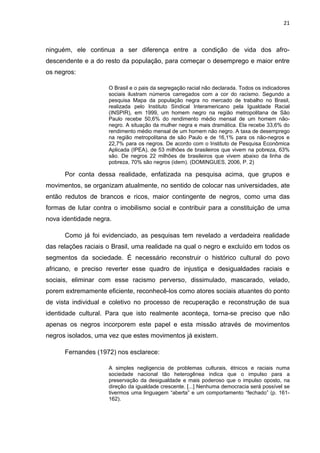 21



ninguém, ele continua a ser diferença entre a condição de vida dos afro-
descendente e a do resto da população, para começar o desemprego e maior entre
os negros:

                     O Brasil e o pais da segregação racial não declarada. Todos os indicadores
                     sociais ilustram números carregados com a cor do racismo. Segundo a
                     pesquisa Mapa da população negra no mercado de trabalho no Brasil,
                     realizada pelo Instituto Sindical Interamericano pela Igualdade Racial
                     (INSPIR), em 1999, um homem negro na região metropolitana de São
                     Paulo recebe 50,6% do rendimento médio mensal de um homem não-
                     negro. A situação da mulher negra e mais dramática. Ela recebe 33,6% do
                     rendimento médio mensal de um homem não negro. A taxa de desemprego
                     na região metropolitana de são Paulo e de 16,1% para os não-negros e
                     22,7% para os negros. De acordo com o Instituto de Pesquisa Econômica
                     Aplicada (IPEA), de 53 milhões de brasileiros que vivem na pobreza, 63%
                     são. De negros 22 milhões de brasileiros que vivem abaixo da linha de
                     pobreza, 70% são negros (idem). (DOMINGUES, 2006, P. 2)

      Por conta dessa realidade, enfatizada na pesquisa acima, que grupos e
movimentos, se organizam atualmente, no sentido de colocar nas universidades, ate
então redutos de brancos e ricos, maior contingente de negros, como uma das
formas de lutar contra o imobilismo social e contribuir para a constituição de uma
nova identidade negra.

      Como já foi evidenciado, as pesquisas tem revelado a verdadeira realidade
das relações raciais o Brasil, uma realidade na qual o negro e excluído em todos os
segmentos da sociedade. É necessário reconstruir o histórico cultural do povo
africano, e preciso reverter esse quadro de injustiça e desigualdades raciais e
sociais, eliminar com esse racismo perverso, dissimulado, mascarado, velado,
porem extremamente eficiente, reconhecê-los como atores sociais atuantes do ponto
de vista individual e coletivo no processo de recuperação e reconstrução de sua
identidade cultural. Para que isto realmente aconteça, torna-se preciso que não
apenas os negros incorporem este papel e esta missão através de movimentos
negros isolados, uma vez que estes movimentos já existem.

      Fernandes (1972) nos esclarece:

                     A simples negligencia de problemas culturais, étnicos e raciais numa
                     sociedade nacional tão heterogênea indica que o impulso para a
                     preservação da desigualdade e mais poderoso que o impulso oposto, na
                     direção da igualdade crescente. [...] Nenhuma democracia será possível se
                     tivermos uma linguagem “aberta” e um comportamento “fechado” (p. 161-
                     162).
 