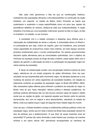 22



      Não cabe mais ignorarmos o fato de que as contribuições histórico-
civilizatorias das populações africanas e afro-descendentes na construção da nação
brasileira, em especial, no estado da Bahia, terem fornecido as bases que
sustentaram e sustentam a nossa especificidade como um povo que, apesar da
persistência deletéria do racismo, destaca-se pela sua multiculturalidade. A nação
brasileira e formada por uma sociedade multirracial; quando se fala no negro, se fala
no brasileiro, no cidadão, no ser humano.

      A sociedade civil e o estado começam a despertar seus olhares para a
valorização da multiplicidade de etnias e culturas. A diversidade étnica no Brasil e,
ou pressupõe-se que seja, motivo de orgulho, para nos brasileiros, pois aumenta
nossa capacidade de produzirmos coisas mais criativas, em todo espaço nacional,
produtos fundamentais para o mundo contemporâneo. Os setores governamentais
discutem ações afirmativas para as comunidades quilombolas, com o objetivo de
minimizar as injustiças sociais ao longo de toda a história, essas ações vêem com o
objetivo de garantir a valorização da etnia e a participação da população negra em
vários setores da sociedade.

      É dever do estado/nação auxiliar uma recuperação histórico-cultural da etnia
negra, valendo-se de um amplo programa de ações afirmativas. Uma vez que,
resultado da luta empreendida pelo movimento negro, há décadas assiste-se a uma
mudança de postura em vários segmentos da sociedade brasileira, em relação ao
tratamento conferido as questões da população negra no Brasil (SILVÉRIO, 2002).
São necessárias ações efetivas para enfrentar o problema da exclusão do negro no
Brasil, mais do que “boas intenções” retórica política e debates acadêmicos. As
políticas publicas afirmativas são um dos poucos veículos capaz de repara o debito
social que as nações do globo, em especial aquelas que fizeram parte do período
escravocrata, tem com os negros e seus descendentes, sobretudo no estado da
Bahia, onde sua capital ocupa o lugar de segunda maior cidade negra do mundo.

Uma vez que, o Estado brasileiro começa a implementar políticas publicas a favor da
população negra, sendo que em toda a historia do Brasil essa população sempre foi
alvo de políticas que a desfavoreciam. O que dizer de quase trezentos anos de
escravidão? É preciso dar outra dimensão a esta historia que começou de maneira
errônea e em pleno século XXI, permanece envergonhado os membros da
 