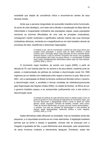 23



sociedade que dispõe de consciência critica e encontram-se cientes de seus
deveres morais.

      Ainda que a perversa longevidade da escravidão brasileira tenha funcionado,
do ponto de vista ideológico, com base real a difusão e socialização da falsa idéia de
inferioridade e incapacidade civilizatória das populações negras, essas populações
vencendo as enormes dificuldades de uma vida de privações incalculáveis,
conseguiram manter conteúdos e significados culturais inteiros das suas heranças
civilizatórias africanas, recriando-os e resignificando-os em solo brasileiro através de
processos de lutas, resistências e astuciosas negociações.

                        A verdade e que, não for reconhecido o esforço de cada grupo étnico que
                        compõe nossa população, o quanto cada um deles contribuiu e ainda
                        contribui para a formação dessa vasta extensão de terra chamada Brasil,
                        seremos sempre o pais do amanha. Enquanto não houver uma igualdade
                        de oportunidades para todos os grupos étnicos, a concretização do Brasil
                        como nação verdadeiramente democrática estará cada vez mais distante.
                        (LOPES, 2005, p. 20-21)

      O movimento negro brasileiro, de acordo com Lopes (2005), a partir da
década de 70, vem lutando pelo fim do racismo e de seus efeitos, insistindo junto ao
estado, a implementação de políticas de combate a discriminação racial. Em 1995
organizou-se um debate com intelectuais entre negros e brancos no pais. Mas só em
2001, com a participação do Brasil na terceira conferencia Mundial contra o racismo,
a discriminação racial, a xenofobia e formas correlatas de intolerância,promovida
pela Organização das Nações Unidas (ONU), na cidade de Durban, na África do sul,
o governo brasileiro passou a se comprometer publicamente com a luta contra a
discriminação racial.

                        A inclusão de políticas de ação afirmativa tanto no debate publico como na
                        pauta do governo e uma conquista de segmentos do movimento negro, que
                        há anos denunciam a desigualdade social e racial no Brasil em vários
                        setores: saúde, educação, mercado de trabalho, moradia, entre outros.
                        Tratar de maneira diferenciada um grupo que teve menos oportunidades –
                        e, portanto, que esta em situação de desvantagem e uma tentativa de
                        diminuir essas desigualdades, restituindo direitos a muito negados.
                        (LOPES, 2005, p. 31-32

      Ações afirmativas estão aflorando na sociedade, mas os resultados ainda são
pequenos, e a impunidade encontra-se em níveis alarmantes. A legislação brasileira
permite que se tenha o acesso à igualdade, contudo não se preocupa com a
chegada à igualdade de fato, a qual dificilmente será alcançada, pela característica
de seres humanos mutáveis e eternamente desiguais. Entretanto, essas leis
 