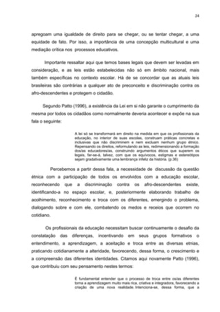 24



apregoam uma igualdade de direito para se chegar, ou se tentar chegar, a uma
equidade de fato. Por isso, a importância de uma concepção multicultural e uma
mediação crítica nos processos educativos.

      Importante ressaltar aqui que temos bases legais que devem ser levadas em
consideração, e as leis estão estabelecidas não só em âmbito nacional, mais
também específicas no contexto escolar. Há de se concordar que as atuais leis
brasileiras são contrárias a qualquer ato de preconceito e discriminação contra os
afro-descendentes e protegem o cidadão.

     Segundo Patto (1996), a existência da Lei em si não garante o cumprimento da
mesma por todos os cidadãos como normalmente deveria acontecer e expõe na sua
fala o seguinte:

                         A lei só se transformará em direito na medida em que os profissionais da
                         educação, no interior de suas escolas, construam práticas concretas e
                         inclusivas que não discriminem e nem excluam nenhum grupo étnico.
                         Repensando os direitos, reformulando as leis, redimensionando a formação
                         dos/as educadores/as, construindo argumentos éticos que superem os
                         legais, far-se-á, talvez, com que os equívocos, estigmas e estereótipos
                         sejam gradativamente uma lembrança infeliz da história. (p.36)

         Percebemos a partir dessa fala, a necessidade de discussão da questão
étnica com a participação de todos os envolvidos com a educação escolar,
reconhecendo       que    a    discriminação      contra      os   afro-descendentes        existe,
identificando-a no espaço escolar, e, posteriormente elaborando trabalho de
acolhimento, reconhecimento e troca com os diferentes, emergindo o problema,
dialogando sobre e com ele, combatendo os medos e receios que ocorrem no
cotidiano.

       Os profissionais da educação necessitam buscar continuamente o desafio da
constatação    das   diferenças,       incentivando      em    seus     grupos     formativos     o
entendimento, a aprendizagem, a aceitação e troca entre as diversas etnias,
praticando cotidianamente a alteridade, favorecendo, dessa forma, o crescimento e
a compreensão das diferentes identidades. Citamos aqui novamente Patto (1996),
que contribuiu com seu pensamento nestes termos:

                         É fundamental entender que o processo de troca entre os/as diferentes
                         torna a aprendizagem muito mais rica, criativa e integradora, favorecendo a
                         criação de uma nova realidade. Intenciona-se, dessa forma, que a
 