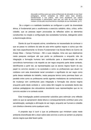 25



                      discussão contribua para que os/as profissionais da educação no seu fazer
                      pedagógico, tenham condições de refletir sobre essa temática,
                      transformando a sua prática, bem como àqueles/as que sofrem
                      discriminações e preconceitos, para que, por meio de um novo olhar,
                      insistam na luta pelo reconhecimento e aceitação de sua identidade. (p.41)

       Se a origem e a realidade brasileira se configuram a partir da diversidade
étnica, é fundamental para o acolhimento e exercício solidário, ético, crítico, enfim
cidadão, que as pessoas sejam provocadas às reflexões sobre os elementos
constituintes na criação e configuração das sociedades humanas, dialogando sobre
a discriminação étnica.

      Diante do que foi exposto acima, acreditamos na necessidade de conhecer o
que se passa no cotidiano da sala de aula entre sujeitos negros e outros que não
são mais especificamente no Ensino Fundamental II da Escola Maria do Carmo de
Araújo Maia – Campo Formoso – BA e suas relações. Uma vez que objetivamos
nesta pesquisa averiguar até que ponto os professores a enquanto viés de
integração e formação humana tem contribuído para a disseminação de uma
convivência harmoniosa e de respeito ao ser negro enquanto parte deste contexto,
identificando a partir daí, as representações que os alunos negros fazem do seu
papel no convívio escolar e na sociedade e como os profissionais que atuam no
cotidiano com esta diversidade racial concebem o significado do ser negro como
parte dessa realidade de trabalho, nesta pesquisa temos como premissa fazer um
paralelo entre como os professores sendo agentes mediadores de conhecimento e
de mudança vem contribuindo para integração e formação dos alunos negros
enquanto parte deste contexto e como estes têm reagido na sociedade diante das
praticas pedagógicas dos educadores elucidando suas representações que os no
convívio escolar e no contexto social.

      Esta investigação poderá acrescentar subsídios para estimular uma reflexão
sobre os que se apropriarem desta leitura e consequentemente contribuir para uma
sensibilização, aceitação e afirmação do ser negro, enquanto ser humano e cidadão
com direitos e deveres como qualquer outro.

      A proposta aqui é ouvir o que os professores que ministram aulas neste
ambiente diversificado têm a dizer sobre este convívio e como se sentem os próprios
alunos negros que dele fazem parte.
 