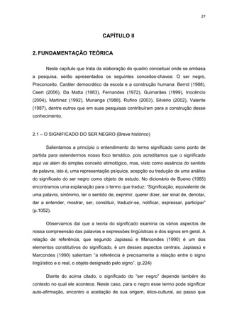 27



                                   CAPÍTULO II


2. FUNDAMENTAÇÃO TEÓRICA

      Neste capítulo que trata da elaboração do quadro conceitual onde se embasa
a pesquisa, serão apresentados os seguintes conceitos-chaves: O ser negro,
Preconceito, Caráter democrático da escola e a construção humana: Bernd (1988),
Ceert (2006), Da Matta (1983), Fernandes (1972), Guimarães (1999), Inocêncio
(2004), Martinez (1992), Munanga (1988), Rufino (2003), Silvério (2002), Valente
(1987), dentre outros que em suas pesquisas contribuíram para a construção desse
conhecimento.


2.1 – O SIGNIFICADO DO SER NEGRO (Breve histórico)

      Salientamos a princípio o entendimento do termo significado como ponto de
partida para estendermos nosso foco temático, pois acreditamos que o significado
aqui vai além do simples conceito etimológico, mas, visto como essência do sentido
da palavra, isto é, uma representação psíquica, acepção ou tradução de uma análise
do significado do ser negro como objeto de estudo. No dicionário de Bueno (1985)
encontramos uma explanação para o termo que traduz: “Significação, equivalente de
uma palavra, sinônimo, ter o sentido de, exprimir, querer dizer, ser sinal de, denotar,
dar a entender, mostrar, ser, constituir, traduzir-se, notificar, expressar, participar”
(p.1052).

      Observamos daí que a teoria do significado examina os vários aspectos de
nossa compreensão das palavras e expressões lingüísticas e dos signos em geral. A
relação de referência, que segundo Japiassú e Marcondes (1990) é um dos
elementos constitutivos do significado, é um desses aspectos centrais. Japiassú e
Marcondes (1990) salientam “a referência é precisamente a relação entre o signo
lingüístico e o real, o objeto designado pelo signo”. (p.224)

      Diante do acima citado, o significado do “ser negro” depende também do
contexto no qual ele acontece. Neste caso, para o negro esse termo pode significar
auto-afirmação, encontro e aceitação de sua origem, ético-cultural, ao passo que
 