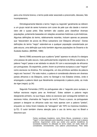 28



para uma minoria branca, o termo pode estar associado a preconceito, descaso, fato
incompreensivo.

      Etimologicamente falando o termo “negro ou negroide” geralmente se referem
a um grupo racial de seres humanos com cores de pele que vão desde o marrom
claro até o quase preto. Eles também são usados para classificar diversas
populações, juntamente baseadas em relações ancestrais históricas e pré-históricas.
Algumas definições do termo, relativamente recentes, incluem apenas as pessoas
que “descendem de povos da África subsariana (ver Diáspora africana)”. Outras
definições do termo "negro" estendem-se a qualquer população caracterizada por
pele escura, uma definição que inclui também algumas populações da Oceania e do
Sudeste Asiático. (BERND, 1988)

      Bernd (1998) acrescenta que a palavra "preto" aparece no século X e designa
uma pessoa de pele escura, mais particularmente originária da África subsariana. A
palavra "negro" passa a ser adotada no século XV com a escravização de africanos
por portugueses. Os espanhóis, porém, foram os primeiros europeus a usar "negros"
como escravos na América. Por conseguinte, um dos primitivos sentidos da palavra
negro era "escravo". Por este motivo, a palavra é considerada ofensiva em diversos
países africanos e da Diáspora, como no Senegal e nos Estados Unidos, onde é
empregada a palavra black que literalmente corresponde à palavra preto, ao invés
de niger (negro). (p.34)

      Segundo Fernandes (1972) os portugueses são o “segundo povo europeu a
traficar escravos negros para as Américas”. Estes adotam a palavra negro
designando primeiro, na sua língua, todos os escravos (por conseguinte também os
escravos índios, chamados de "negros da terra"). Pouco a pouco, os portugueses
passam a designar os africanos cada vez mais apenas com a palavra "pretos",
enquanto os índios foram tratados de "selvagens" até 1970 na imprensa brasileira.
(p.72). O autor também chama atenção para o uso do termo aqui no Brasil e
descreve que:

                      Certos sociólogos brasileiros, como Clóvis Moura, consideram o termo
                      "negro" o mais adequado para classificar o grupo racial ao qual a pessoa
                      pertence. Argumentam ainda que existe uma grande resistência da
                      sociedade brasileira na utilização do termo citado, em razão deste ser
                      considerado, erroneamente, uma palavra preconceituosa. Para estes
 