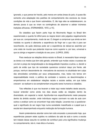 11



ignorado, o que parece ter havido, pelo menos em certas áreas do país, é quase tão
somente uma adaptação dos padrões de comportamento dos escravos às novas
condições de vida a que foram submetidos. E, tão logo eles se estabeleceram, os
demais povos é que se viram na contingência de absorver e adotar inúmeras
tradições africanas. (FERNANDES, 1972, p.15).

      Os cidadãos que fazem parte hoje do Movimento Negro no Brasil têm
experienciado o quanto foi difícil para os negros terem sido julgados negativamente
por sua cor, comportamento, modo de ser. E chegam a comprovar que ainda se tem
insistido no quanto é alienante a experiência de fingir ser o que não é para ser
reconhecido, de quão dolorosa pode ser a experiência de deixar-se assimilar por
uma visão de mundo que pretende impor-se como superior e, por isso, universal e
que os obriga a negarem a tradição do seu povo. (LOPES, 2005)

      Para reeducar as relações étnico-raciais no Brasil, é necessário fazer emergir
as dores e os medos que tem sido gerado, entender que muitas vezes o sucesso de
uns tem o preço da marginalização e da desigualdade impostos a outros, e, decidir a
partir de então que tipo de sociedade queremos construir daqui pra frente, até
porque, nenhum descendente de mercadores de escravos na atualidade tem culpa
das atrocidades cometidas por seus antepassados, mas, todos nós temos sim
responsabilidade moral, e política de combater o racismo, as descriminações e
empenharmos em estabelecer relações raciais e sociais sadias, em que todos
crescem se realizam e se complementam enquanto seres humanos e cidadãos.

      Tais reflexões é que nos levaram a tratar aqui neste trabalho deste assunto,
buscar entender como ainda nos dias atuais estão as relações dentro da
diversidade, em especial a racial. Aprofundar-nos especificamente nesta pesquisa
dentro do âmbito escolar, onde indivíduos negros convivem na sala de aula com
outros e analisar como se encontram hoje esta relação. Levando-nos a questionar:
qual o significado do ser negro hoje numa sociedade massificada e o papel que a
escola tem desempenhado enquanto instituição de formação humana.

      Assim pretendemos abordar como tem sido encarado o preconceito hoje, que
experiências passam estes sujeitos no cotidiano da sala de aula e como a escola
tem tratado desse assunto no sentido de contribuir para uma significativa mudança
no comportamento, isto é, mais ético e humano.
 