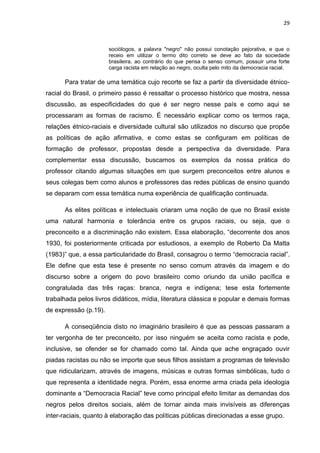 29



                       sociólogos, a palavra "negro" não possui conotação pejorativa, e que o
                       receio em utilizar o termo dito correto se deve ao fato da sociedade
                       brasileira, ao contrário do que pensa o senso comum, possuir uma forte
                       carga racista em relação ao negro, oculta pelo mito da democracia racial.

      Para tratar de uma temática cujo recorte se faz a partir da diversidade étnico-
racial do Brasil, o primeiro passo é ressaltar o processo histórico que mostra, nessa
discussão, as especificidades do que é ser negro nesse país e como aqui se
processaram as formas de racismo. É necessário explicar como os termos raça,
relações étnico-raciais e diversidade cultural são utilizados no discurso que propõe
as políticas de ação afirmativa, e como estas se configuram em políticas de
formação de professor, propostas desde a perspectiva da diversidade. Para
complementar essa discussão, buscamos os exemplos da nossa prática do
professor citando algumas situações em que surgem preconceitos entre alunos e
seus colegas bem como alunos e professores das redes públicas de ensino quando
se deparam com essa temática numa experiência de qualificação continuada.

      As elites políticas e intelectuais criaram uma noção de que no Brasil existe
uma natural harmonia e tolerância entre os grupos raciais, ou seja, que o
preconceito e a discriminação não existem. Essa elaboração, “decorrente dos anos
1930, foi posteriormente criticada por estudiosos, a exemplo de Roberto Da Matta
(1983)” que, a essa particularidade do Brasil, consagrou o termo “democracia racial”.
Ele define que esta tese é presente no senso comum através da imagem e do
discurso sobre a origem do povo brasileiro como oriundo da união pacífica e
congratulada das três raças: branca, negra e indígena; tese esta fortemente
trabalhada pelos livros didáticos, mídia, literatura clássica e popular e demais formas
de expressão (p.19).

      A conseqüência disto no imaginário brasileiro é que as pessoas passaram a
ter vergonha de ter preconceito, por isso ninguém se aceita como racista e pode,
inclusive, se ofender se for chamado como tal. Ainda que ache engraçado ouvir
piadas racistas ou não se importe que seus filhos assistam a programas de televisão
que ridicularizam, através de imagens, músicas e outras formas simbólicas, tudo o
que representa a identidade negra. Porém, essa enorme arma criada pela ideologia
dominante a “Democracia Racial” teve como principal efeito limitar as demandas dos
negros pelos direitos sociais, além de tornar ainda mais invisíveis as diferenças
inter-raciais, quanto à elaboração das políticas públicas direcionadas a esse grupo.
 