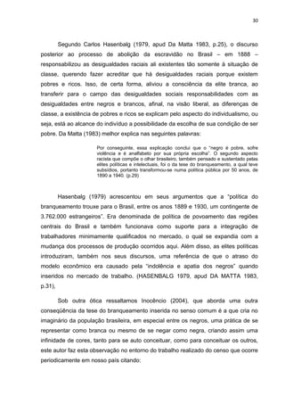 30



         Segundo Carlos Hasenbalg (1979, apud Da Matta 1983, p.25), o discurso
posterior ao processo de abolição da escravidão no Brasil – em 1888 –
responsabilizou as desigualdades raciais ali existentes tão somente à situação de
classe, querendo fazer acreditar que há desigualdades raciais porque existem
pobres e ricos. Isso, de certa forma, aliviou a consciência da elite branca, ao
transferir para o campo das desigualdades sociais responsabilidades com as
desigualdades entre negros e brancos, afinal, na visão liberal, as diferenças de
classe, a existência de pobres e ricos se explicam pelo aspecto do individualismo, ou
seja, está ao alcance do indivíduo a possibilidade da escolha de sua condição de ser
pobre. Da Matta (1983) melhor explica nas seguintes palavras:

                      Por conseguinte, essa explicação conclui que o “negro é pobre, sofre
                      violência e é analfabeto por sua própria escolha”. O segundo aspecto
                      racista que compõe o olhar brasileiro, também pensado e sustentado pelas
                      elites políticas e intelectuais, foi o da tese do branqueamento, a qual teve
                      subsídios, portanto transformou-se numa política pública por 50 anos, de
                      1890 a 1940. (p.29)



         Hasenbalg (1979) acrescentou em seus argumentos que a “política do
branqueamento trouxe para o Brasil, entre os anos 1889 e 1930, um contingente de
3.762.000 estrangeiros”. Era denominada de política de povoamento das regiões
centrais do Brasil e também funcionava como suporte para a integração de
trabalhadores minimamente qualificados no mercado, o qual se expandia com a
mudança dos processos de produção ocorridos aqui. Além disso, as elites políticas
introduziram, também nos seus discursos, uma referência de que o atraso do
modelo econômico era causado pela “indolência e apatia dos negros” quando
inseridos no mercado de trabalho. (HASENBALG 1979, apud DA MATTA 1983,
p.31),

         Sob outra ótica ressaltamos Inocêncio (2004), que aborda uma outra
conseqüência da tese do branqueamento inserida no senso comum é a que cria no
imaginário da população brasileira, em especial entre os negros, uma prática de se
representar como branca ou mesmo de se negar como negra, criando assim uma
infinidade de cores, tanto para se auto conceituar, como para conceituar os outros,
este autor faz esta observação no entorno do trabalho realizado do censo que ocorre
periodicamente em nosso país citando:
 