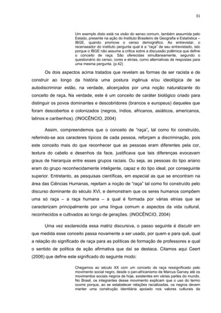 31



                     Um exemplo disto está na visão do senso comum, também assumida pelo
                     Estado, presente na ação do Instituto Brasileiro de Geografia e Estatística –
                     IBGE, quando promove o censo demográfico. Ao entrevistar, o
                     recenseador do instituto pergunta qual é a “raça” de seu entrevistado, isto
                     porque o IBGE não assume a critica sobre a discussão polêmica que define
                     o conceito de raça. São oferecidas simultaneamente, segundo o
                     questionário do censo, cores e etnias, como alternativas de respostas para
                     uma mesma pergunta. (p.42)

      Os dois aspectos acima tratados que revelam as formas de ser racista e de
construir ao longo da história uma postura ingênua e/ou ideológica de se
autodiscriminar estão, na verdade, alicerçados por uma noção naturalizante do
conceito de raça. Na verdade, este é um conceito de caráter biológico criado para
distinguir os povos dominantes e descobridores (brancos e europeus) daqueles que
foram descobertos e colonizados (negros, índios, africanos, asiáticos, americanos,
latinos e caribenhos). (INOCÊNCIO, 2004)

      Assim, compreendemos que o conceito de “raça”, tal como foi construído,
referindo-se aos caracteres típicos de cada pessoa, reforçam a discriminação, pois
este conceito mais do que reconhecer que as pessoas eram diferentes pela cor,
textura do cabelo e desenhos da face, justificava que tais diferenças evocavam
graus de hierarquia entre esses grupos raciais. Ou seja, as pessoas do tipo ariano
eram do grupo reconhecidamente inteligente, capaz e do tipo ideal, por conseguinte
superior. Entretanto, as pesquisas científicas, em especial as que se encontram na
área das Ciências Humanas, rejeitam a noção de “raça” tal como foi construído pelo
discurso dominante do século XVI, e demonstram que os seres humanos compõem
uma só raça – a raça humana – a qual é formada por várias etnias que se
caracterizam principalmente por uma língua comum e aspectos da vida cultural,
reconhecidos e cultivados ao longo de gerações. (INOCÊNCIO, 2004)

      Uma vez esclarecida essa matriz discursiva, o passo seguinte é discutir em
que medida esse conceito passa novamente a ser usado, por quem e para quê, qual
a relação do significado de raça para as políticas de formação de professores e qual
o sentido de política de ação afirmativa que daí se destaca. Citamos aqui Ceert
(2006) que define este significado do seguinte modo:

                     Chegamos ao século XX com um conceito de raça ressignificado pelo
                     movimento social negro, desde o pan-africanismo de Marcus Garvey até os
                     movimentos sociais negros de hoje, existentes em várias partes do mundo.
                     No Brasil, os integrantes desse movimento explicam que o uso do termo
                     ocorre porque, ao se estabelecer relações racializadas, os negros devem
                     manter uma construção identitária apoiado nos valores culturais da
 