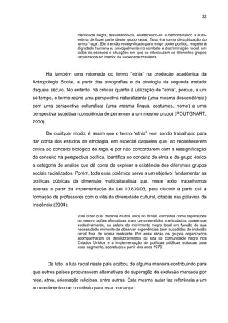 32



                       identidade negra, ressaltando-os, enaltecendo-os e demonstrando a auto-
                       estima de fazer parte desse grupo racial. Essa é a forma de politização do
                       termo “raça”. Ele é então ressignificado para exigir poder político, respeito à
                       dignidade humana e, principalmente no combate a discriminação racial, em
                       todos os espaços e situações em que se intercruzam os diferentes grupos
                       racializados no interior da sociedade brasileira.



         Há também uma retomada do termo “etnia” na produção acadêmica da
Antropologia Social, a partir das etnografias e da etnologia da segunda metade
daquele século. No entanto, há criticas quanto à utilização de “etnia”, porque, a um
só tempo, o termo reúne uma perspectiva naturalizante (uma mesma descendência)
com uma perspectiva culturalista (uma mesma língua, costumes, nome) e uma
perspectiva subjetiva (consciência de pertencer a um mesmo grupo) (POUTGNART,
2000).

         De qualquer modo, é assim que o termo “etnia” vem sendo trabalhado para
dar conta dos estudos de etnologia, em especial daqueles que, ao reconhecerem
critica ao conceito biológico de raça, e por não concordarem com a ressignificação
do conceito na perspectiva política, identifica no conceito de etnia e de grupo étnico
a categoria de análise que dá conta de explicar a existência dos diferentes grupos
sociais racializados. Porém, toda essa polêmica serve a um objetivo: fundamentar as
políticas públicas da dimensão multiculturalista que, neste texto, trabalhamos
apenas a partir da implementação da Lei 10.639/03, para discutir a partir daí a
formação de professores com o viés da diversidade cultural, citadas nas palavras de
Inocêncio (2004):

                       Vale dizer que, durante muitos anos no Brasil, conceitos como reparações
                       ou mesmo ações afirmativas eram compreendidos e articulados, quase que
                       exclusivamente, na esfera do movimento negro local em função de sua
                       necessidade iminente de observar experiências bem sucedidas de inclusão
                       racial fora de nossa realidade. Por essa razão os grupos organizados
                       acompanharam os desdobramentos da luta da comunidade negra nos
                       Estados Unidos e a implementação de políticas públicas voltadas para
                       esse segmento, sobretudo a partir dos anos 1970.



         De fato, a luta racial neste país acabou de alguma maneira contribuindo para
que outros países procurassem alternativas de superação da exclusão marcada por
raça, etnia, orientação religiosa, entre outras. Este mesmo autor faz referência a um
acontecimento que contribuiu para esta mudança:
 