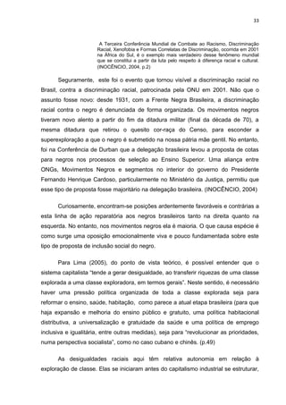 33



                       A Terceira Conferência Mundial de Combate ao Racismo, Discriminação
                      Racial, Xenofobia e Formas Correlatas de Discriminação, ocorrida em 2001
                      na África do Sul, é o exemplo mais verdadeiro desse fenômeno mundial
                      que se constitui a partir da luta pelo respeito à diferença racial e cultural.
                      (INOCÊNCIO, 2004, p.2)

      Seguramente, este foi o evento que tornou visível a discriminação racial no
Brasil, contra a discriminação racial, patrocinada pela ONU em 2001. Não que o
assunto fosse novo: desde 1931, com a Frente Negra Brasileira, a discriminação
racial contra o negro é denunciada de forma organizada. Os movimentos negros
tiveram novo alento a partir do fim da ditadura militar (final da década de 70), a
mesma ditadura que retirou o quesito cor-raça do Censo, para esconder a
superexploração a que o negro é submetido na nossa pátria mãe gentil. No entanto,
foi na Conferência de Durban que a delegação brasileira levou a proposta de cotas
para negros nos processos de seleção ao Ensino Superior. Uma aliança entre
ONGs, Movimentos Negros e segmentos no interior do governo do Presidente
Fernando Henrique Cardoso, particularmente no Ministério da Justiça, permitiu que
esse tipo de proposta fosse majoritário na delegação brasileira. (INOCÊNCIO, 2004)

      Curiosamente, encontram-se posições ardentemente favoráveis e contrárias a
esta linha de ação reparatória aos negros brasileiros tanto na direita quanto na
esquerda. No entanto, nos movimentos negros ela é maioria. O que causa espécie é
como surge uma oposição emocionalmente viva e pouco fundamentada sobre este
tipo de proposta de inclusão social do negro.

      Para Lima (2005), do ponto de vista teórico, é possível entender que o
sistema capitalista “tende a gerar desigualdade, ao transferir riquezas de uma classe
explorada a uma classe exploradora, em termos gerais”. Neste sentido, é necessário
haver uma pressão política organizada de toda a classe explorada seja para
reformar o ensino, saúde, habitação, como parece a atual etapa brasileira (para que
haja expansão e melhoria do ensino público e gratuito, uma política habitacional
distributiva, a universalização e gratuidade da saúde e uma política de emprego
inclusiva e igualitária, entre outras medidas), seja para “revolucionar as prioridades,
numa perspectiva socialista”, como no caso cubano e chinês. (p.49)

      As desigualdades raciais aqui têm relativa autonomia em relação à
exploração de classe. Elas se iniciaram antes do capitalismo industrial se estruturar,
 