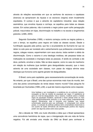 34



através de relações escravistas em que os senhores de escravos e capatazes
(brancos) se apropriavam da riqueza e os escravos (negros) eram brutalmente
espoliados. O curioso é que o advento do capitalismo industrial, essa relação
assimétrica, que envolvia riqueza e cor/raça, se espalhou para todas as classes
sociais. Em outras palavras, não é somente o negro pobre quem sofre perseguição
policial, maus-tratos em lojas, discriminação no trabalho e na escola e xingamentos
gratuitos. (LIMA, 2005)

      Segundo Guimarães (1999), o racismo começou contra os negros pobres e,
com o tempo, se espalhou para negros em todas as classes sociais. Desde a
humilhação aguçada pela polícia, que fez o ex-presidente do Suriname ter que se
deitar no solo para ser revistado até o estranhamento que professores universitários
negros, colegas nossos, experimentam com seus alunos, todos sentem o efeito da
discriminação. Como o racismo é uma ideologia insidiosa, ele perpassa todas as
instituições da sociedade e impregna todas as pessoas. A tarefa do combate a ele
deve, portanto, envolver a todos. Não se deve esperar, como no caso do machismo
em relação às mulheres (que também gera desigualdades sexuais), que o mero
advento de uma sociedade sem classes, num passe de mágica elimine essa
ideologia que funciona como agente gerador de desigualdades.

      O Brasil, como país capitalista, gera necessariamente concentração de renda.
No entanto, por que o Brasil, uma das quinze economias mais ricas do mundo, tem
uma das piores concentrações de renda desse mesmo mundo? Esta pergunta foi
levantada por Guimarães (1999, p.68), a qual ele mesmo argumenta como resposta:

                      Uma hipótese a ser investigada é a existência de um profundo racismo,
                      conjugado ao fato de metade da população ser negra. O capitalismo já
                      gera um nível de desigualdade, mas o racismo, incidindo sobre a metade
                      negra da população brasileira, aprofunda o fosso abissal entre os mais
                      ricos (predominantemente brancos) e os muito pobres (majoritariamente
                      negros). Obviamente, esta é somente uma hipótese, que requer
                      comprovação empírica para sua verificação. A comparação com outros
                      países, e a adoção de políticas públicas tanto universalistas (insensíveis à
                      cor) quanto de ações afirmativas (de discriminação positiva dos negros)
                      podem dar algumas pistas sobre essa questão.

      Até a década de 1950, era muito difundida a idéia que o Brasil apresentava
uma convivência harmônica de raças, que a miscigenação não era vista de forma
negativa. Foi até enviada uma missão da ONU ao Brasil para conhecer a
 