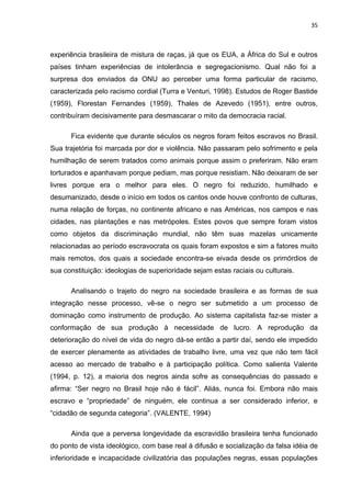 35



experiência brasileira de mistura de raças, já que os EUA, a África do Sul e outros
países tinham experiências de intolerância e segregacionismo. Qual não foi a
surpresa dos enviados da ONU ao perceber uma forma particular de racismo,
caracterizada pelo racismo cordial (Turra e Venturi, 1998). Estudos de Roger Bastide
(1959), Florestan Fernandes (1959), Thales de Azevedo (1951), entre outros,
contribuíram decisivamente para desmascarar o mito da democracia racial.

      Fica evidente que durante séculos os negros foram feitos escravos no Brasil.
Sua trajetória foi marcada por dor e violência. Não passaram pelo sofrimento e pela
humilhação de serem tratados como animais porque assim o preferiram. Não eram
torturados e apanhavam porque pediam, mas porque resistiam. Não deixaram de ser
livres porque era o melhor para eles. O negro foi reduzido, humilhado e
desumanizado, desde o início em todos os cantos onde houve confronto de culturas,
numa relação de forças, no continente africano e nas Américas, nos campos e nas
cidades, nas plantações e nas metrópoles. Estes povos que sempre foram vistos
como objetos da discriminação mundial, não têm suas mazelas unicamente
relacionadas ao período escravocrata os quais foram expostos e sim a fatores muito
mais remotos, dos quais a sociedade encontra-se eivada desde os primórdios de
sua constituição: ideologias de superioridade sejam estas raciais ou culturais.

      Analisando o trajeto do negro na sociedade brasileira e as formas de sua
integração nesse processo, vê-se o negro ser submetido a um processo de
dominação como instrumento de produção. Ao sistema capitalista faz-se mister a
conformação de sua produção à necessidade de lucro. A reprodução da
deterioração do nível de vida do negro dá-se então a partir daí, sendo ele impedido
de exercer plenamente as atividades de trabalho livre, uma vez que não tem fácil
acesso ao mercado de trabalho e à participação política. Como salienta Valente
(1994, p. 12), a maioria dos negros ainda sofre as consequências do passado e
afirma: “Ser negro no Brasil hoje não é fácil”. Aliás, nunca foi. Embora não mais
escravo e “propriedade” de ninguém, ele continua a ser considerado inferior, e
“cidadão de segunda categoria”. (VALENTE, 1994)

      Ainda que a perversa longevidade da escravidão brasileira tenha funcionado
do ponto de vista ideológico, com base real à difusão e socialização da falsa idéia de
inferioridade e incapacidade civilizatória das populações negras, essas populações
 