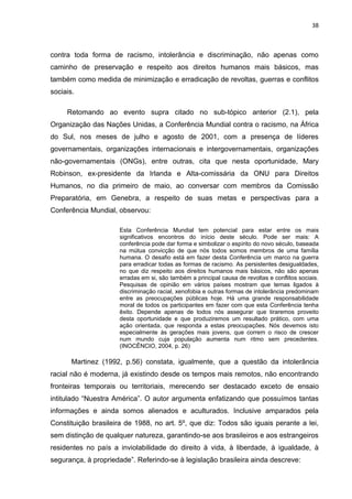 38



contra toda forma de racismo, intolerância e discriminação, não apenas como
caminho de preservação e respeito aos direitos humanos mais básicos, mas
também como medida de minimização e erradicação de revoltas, guerras e conflitos
sociais.

     Retomando ao evento supra citado no sub-tópico anterior (2.1), pela
Organização das Nações Unidas, a Conferência Mundial contra o racismo, na África
do Sul, nos meses de julho e agosto de 2001, com a presença de líderes
governamentais, organizações internacionais e intergovernamentais, organizações
não-governamentais (ONGs), entre outras, cita que nesta oportunidade, Mary
Robinson, ex-presidente da Irlanda e Alta-comissária da ONU para Direitos
Humanos, no dia primeiro de maio, ao conversar com membros da Comissão
Preparatória, em Genebra, a respeito de suas metas e perspectivas para a
Conferência Mundial, observou:

                     Esta Conferência Mundial tem potencial para estar entre os mais
                     significativos encontros do início deste século. Pode ser mais: A
                     conferência pode dar forma e simbolizar o espírito do novo século, baseada
                     na mútua convicção de que nós todos somos membros de uma família
                     humana. O desafio está em fazer desta Conferência um marco na guerra
                     para erradicar todas as formas de racismo. As persistentes desigualdades,
                     no que diz respeito aos direitos humanos mais básicos, não são apenas
                     erradas em si, são também a principal causa de revoltas e conflitos sociais.
                     Pesquisas de opinião em vários países mostram que temas ligados à
                     discriminação racial, xenofobia e outras formas de intolerância predominam
                     entre as preocupações públicas hoje. Há uma grande responsabilidade
                     moral de todos os participantes em fazer com que esta Conferência tenha
                     êxito. Depende apenas de todos nós assegurar que tiraremos proveito
                     desta oportunidade e que produziremos um resultado prático, com uma
                     ação orientada, que responda a estas preocupações. Nós devemos isto
                     especialmente às gerações mais jovens, que correm o risco de crescer
                     num mundo cuja população aumenta num ritmo sem precedentes.
                     (INOCÊNCIO, 2004, p. 26)

       Martinez (1992, p.56) constata, igualmente, que a questão da intolerância
racial não é moderna, já existindo desde os tempos mais remotos, não encontrando
fronteiras temporais ou territoriais, merecendo ser destacado exceto de ensaio
intitulado “Nuestra América”. O autor argumenta enfatizando que possuímos tantas
informações e ainda somos alienados e aculturados. Inclusive amparados pela
Constituição brasileira de 1988, no art. 5º, que diz: Todos são iguais perante a lei,
sem distinção de qualquer natureza, garantindo-se aos brasileiros e aos estrangeiros
residentes no país a inviolabilidade do direito à vida, à liberdade, à igualdade, à
segurança, à propriedade”. Referindo-se à legislação brasileira ainda descreve:
 