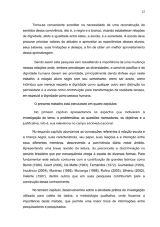 12



      Torna-se conveniente acreditar na necessidade de uma reconstrução de
sentidos dessa convivência, isto é, o negro e o branco, visando estabelecer relações
de dignidade, afeto e igualdade entre estes, a escola, e a sociedade. A escola deve
procurar priorizar valores de atitudes e aproveitar as experiências desses alunos,
seus saberes, suas limitações e desejos, a fim de obter um melhor aproveitamento
dessa aprendizagem.

        Sendo assim esta pesquisa vem ressaltando a importância de uma mudança
nessas relações onde, embora prevaleçam as diversidades, o convívio pacífico e de
dignidade humana devem ser prioridade, principalmente dando ênfase aqui neste
trabalho, à relação aluno negro com seu semelhante, como ser aceito, como
indivíduo que merece respeito e dignidade como qualquer outro sem distinção ou
parcialidade e a escola como contribuição para transformação da realidade desses,
em especial a dignidade como pessoa humana.

        O presente trabalho está estruturado em quatro capítulos:

        No primeiro capítulo apresentamos os aspectos que motivaram à
investigação do tema, a problemática, as questões norteadoras, os objetivos e a
justificativa, isto é, sua relevância no campo sócio-educacional.

      No segundo capítulo abordamos as concepções referentes à relação escola e
a criança negra, suas características, seu papel, suas reações e a interação entre
seus diferentes membros, descrevendo a convivência diária neste âmbito.
Apresentando uma breve revisão da leitura, do preconceito e discriminação no
cenário brasileiro que por consequência chega à escola de diversas formas. Para
fundamentar este estudo contou-se com a contribuição de grandes teóricos como
Bernd (1988), Ceert (2006), Da Matta (1983), Fernandes (1972), Guimarães (1999),
Inocêncio (2004), Martinez (1992), Munanga (1988), Rufino (2003), Silvério (2002),
Valente (1987), dentre outros que em suas pesquisas contribuíram para a
construção desse conhecimento.

      No terceiro capítulo, desenvolvemos sobre a atividade prática de investigação
utilizada para coleta de dados, a metodologia qualitativa, onde focamos a
importância deste método, que permite uma maior troca de informações entre
pesquisadores e pesquisados.
 
