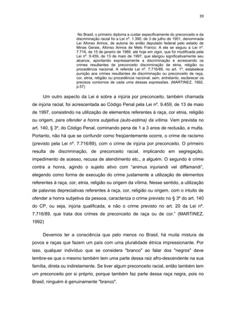 39



                       No Brasil, o primeiro diploma a cuidar especificamente do preconceito e da
                      discriminação racial foi a Lei nº. 1.390, de 3 de julho de 1951, denominada
                      Lei Afonso Arinos, de autoria do então deputado federal pelo estado de
                      Minas Gerais, Afonso Arinos de Melo Franco. A ela se seguiu a Lei nº.
                      7.716, de 15 de janeiro de 1989, até hoje em vigor, que foi modificada pela
                      Lei nº. 9.459, de 13 de maio de 1997, que alargou significativamente seu
                      alcance, apontando expressamente a discriminação e acrescendo os
                      crimes resultantes de preconceito discriminação de etnia, religião ou
                      procedência nacional. A referida Lei nº. 7.716/89, no art. 1º, estabelece
                      punição aos crimes resultantes de discriminação ou preconceito de raça,
                      cor, etnia, religião ou procedência nacional, sem, entretanto, esclarecer os
                      precisos contornos de cada uma dessas expressões. (MARTINEZ, 1992,
                      p.57)

     Um outro aspecto da Lei é sobre a injúria por preconceito, também chamada
de injúria racial, foi acrescentada ao Código Penal pela Lei nº. 9.459, de 13 de maio
de 1997, consistindo na utilização de elementos referentes à raça, cor etnia, religião
ou origem, para ofender a honra subjetiva (auto-estima) da vítima. Vem prevista no
art. 140, § 3º, do Código Penal, cominando pena de 1 a 3 anos de reclusão, e multa.
Portanto, não há que se confundir como freqüentemente ocorre, o crime de racismo
(previsto pela Lei nº. 7.716/89), com o crime de injúria por preconceito. O primeiro
resulta de discriminação, de preconceito racial, implicando em segregação,
impedimento de acesso, recusa de atendimento etc., a alguém. O segundo é crime
contra a honra, agindo o sujeito ativo com “animus injuriandi vel diffamandi”,
elegendo como forma de execução do crime justamente a utilização de elementos
referentes à raça, cor, etnia, religião ou origem da vítima. Nesse sentido, a utilização
de palavras depreciativas referentes à raça, cor, religião ou origem, com o intuito de
ofender a honra subjetiva da pessoa, caracteriza o crime previsto no § 3º do art. 140
do CP, ou seja, injúria qualificada, e não o crime previsto no art. 20 da Lei nº.
7.716/89, que trata dos crimes de preconceito de raça ou de cor.” (MARTINEZ,
1992)

     Devemos ter a consciência que pelo menos no Brasil, há muita mistura de
povos e raças que fazem um país com uma pluralidade étnica impressionante. Por
isso, qualquer indivíduo que se considera "branco" ao falar dos "negros" deve
lembre-se que o mesmo também tem uma parte dessa raiz afro-descendente na sua
família, direta ou indiretamente. Se tiver algum preconceito racial, então também tem
um preconceito por si próprio, porque também faz parte dessa raça negra, pois no
Brasil, ninguém é genuinamente "branco".
 