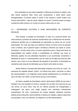 40



     Uma sociedade em que todos respeitam a diferença do próximo é utópica, mas
pelo menos podemos fazer muito para conscientizar a todos sobre nossa
homogeneidade. O primeiro passo é mudar a nós mesmos e tentar acabar com
nossos preconceitos - seja ele racial, religioso ou social. O próximo passo se segue
e podemos então construir um mundo um pouco melhor para se viver.



2.3 – DIVERSIDADE CULTURAL E SUAS IMPLICAÇÕES NO CONTEXTO
ESCOLAR

      Para analisar a questão da diversidade, ou seja, se é possível admitir que
cada indivíduo é portador de inúmeras características que o diferenciam dos demais,
entende-se também que a multiplicidade de expressões se coloca em um mundo
padronizado. Por mais que haja uma dinâmica intensa na forma como as pessoas
vivam a história, não é possível negar a tendência unificante que existe no social.
Considerar o mundo social como um ponto significativo para o desenvolvimento da
potencialidade dos sujeitos remete à possibilidade de entender que entre os
diferentes sujeitos há uma alteridade importante a ser reconhecida. Considerar a
alteridade do outro é o reconhecimento que em cada ser há algo que está fora dele
mesmo, que o outro é um ser diferente não igualável a ele próprio. A diversidade se
caracteriza pelo conjunto de distinções que se fazem entre todos os seres.

      Nossa história é marcada pela eliminação simbólica e/ou física do “outro”. Os
processos de negação desses “outros”, na maioria das vezes, ocorreram no plano
das representações e do imaginário social quando estabelecemos os conceitos do
que é ser belo, ser mulher, ou até mesmo do que é ser brasileiro.

      Ao tratar a questão da diversidade cultural, Abramowicz (2006) diz que todo o
brasileiro vive uma situação no mínimo, inusitada. De um lado, há o discurso de que
nós somos um povo único, fruto de um intenso processo de miscigenação e
mestiçagem, que gerou uma nação singular com indivíduos culturalmente
diversificados. De outro, vivenciamos em nossas relações cotidianas inúmeras
práticas preconceituosas, discriminatórias e racistas em relação a alguns segmentos
da população, como, as mulheres, os indígenas e os afro-descendentes.
 