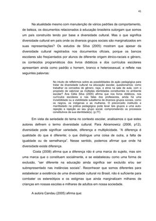 41



      Na atualidade mesmo com manutenção de vários padrões de comportamento,
de beleza, os documentos relacionados à educação brasileira outorgam que somos
um país construído tendo por base a diversidade cultural. Mas o que significa
diversidade cultural em país onde os diversos grupos sociais são marginalizados em
suas representações? Os estudos de Silva (2005) mostram que apesar da
diversidade cultural registrados nos documentos oficiais, porque os bancos
escolares são freqüentados por alunos de diferente origem étnico-raciais e gênero,
os conteúdos programáticos dos livros didáticos e dos currículos escolares
apresentam ainda como padrão o homem, branco e heterossexual, e reflete nas
seguintes palavras:

                      No intuito de refletirmos sobre as possibilidades de ação pedagógica para
                      tratar da diversidade cultural na educação escolar, questionamos: como
                      trabalhar os conceitos de gênero, raça, e etnia na sala de aula, com o
                      propósito de valorizar as múltiplas identidades constituintes no ambiente
                      escolar? Ana Célia Silva (2005) afirma que nos livros didáticos, nos
                      currículos escolares e nas falas dos professores, ainda há uma
                      invisibilidade ou a visibilidade subalterna de diversos grupos sociais, como
                      os negros, os indígenas e as mulheres. O preconceito instituído e
                      manifestado na prática pedagógica pode levar tais grupos a uma auto-
                      rejeição e rejeição ao seu grupo social, comprometendo os processos
                      constitutivos de sua identidade(s). (p.77)

      Em vista da seriedade do tema no contexto escolar, analisamos o que estes
autores definem o termo diversidade cultural. Para Abramowicz (2006, p12),
diversidade pode significar variedade, diferença e multiplicidade. “A diferença é
qualidade do que é diferente; o que distingue uma coisa de outra, a falta de
igualdade ou de semelhança”. Nesse sentido, podemos afirmar que onde há
diversidade existe diferença.
       Costa (2008) afirma que a diferença não é uma marca do sujeito, mas sim
uma marca que o constituem socialmente, e se estabeleceu como uma forma de
exclusão, “ser diferente na educação ainda significa ser excluído e/ou ser
subrepresentado nas instâncias sociais”. Reconhecer que somos diferentes para
estabelecer a existência de uma diversidade cultural no Brasil, não é suficiente para
combater os estereótipos e os estigmas que ainda marginalizam milhares de
crianças em nossas escolas e milhares de adultos em nossa sociedade.

      A autora Candau (2005) afirma que:
 