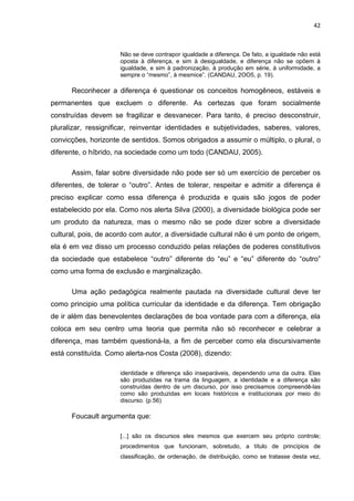 42



                     Não se deve contrapor igualdade a diferença. De fato, a igualdade não está
                     oposta à diferença, e sim à desigualdade, e diferença não se opõem à
                     igualdade, e sim à padronização, à produção em série, à uniformidade, a
                     sempre o “mesmo”, à mesmice”. (CANDAU, 2OO5, p. 19).

      Reconhecer a diferença é questionar os conceitos homogêneos, estáveis e
permanentes que excluem o diferente. As certezas que foram socialmente
construídas devem se fragilizar e desvanecer. Para tanto, é preciso desconstruir,
pluralizar, ressignificar, reinventar identidades e subjetividades, saberes, valores,
convicções, horizonte de sentidos. Somos obrigados a assumir o múltiplo, o plural, o
diferente, o híbrido, na sociedade como um todo (CANDAU, 2005).

      Assim, falar sobre diversidade não pode ser só um exercício de perceber os
diferentes, de tolerar o “outro”. Antes de tolerar, respeitar e admitir a diferença é
preciso explicar como essa diferença é produzida e quais são jogos de poder
estabelecido por ela. Como nos alerta Silva (2000), a diversidade biológica pode ser
um produto da natureza, mas o mesmo não se pode dizer sobre a diversidade
cultural, pois, de acordo com autor, a diversidade cultural não é um ponto de origem,
ela é em vez disso um processo conduzido pelas relações de poderes constitutivos
da sociedade que estabelece “outro” diferente do “eu” e “eu” diferente do “outro”
como uma forma de exclusão e marginalização.

      Uma ação pedagógica realmente pautada na diversidade cultural deve ter
como principio uma política curricular da identidade e da diferença. Tem obrigação
de ir além das benevolentes declarações de boa vontade para com a diferença, ela
coloca em seu centro uma teoria que permita não só reconhecer e celebrar a
diferença, mas também questioná-la, a fim de perceber como ela discursivamente
está constituída. Como alerta-nos Costa (2008), dizendo:

                     identidade e diferença são inseparáveis, dependendo uma da outra. Elas
                     são produzidas na trama da linguagem, a identidade e a diferença são
                     construídas dentro de um discurso, por isso precisamos compreendê-las
                     como são produzidas em locais históricos e institucionais por meio do
                     discurso. (p.56)

      Foucault argumenta que:

                     [...] são os discursos eles mesmos que exercem seu próprio controle;
                     procedimentos que funcionam, sobretudo, a título de princípios de
                     classificação, de ordenação, de distribuição, como se tratasse desta vez,
 