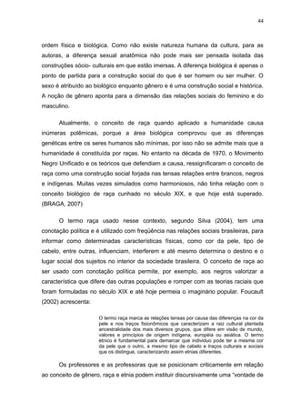 44



ordem física e biológica. Como não existe natureza humana da cultura, para as
autoras, a diferença sexual anatômica não pode mais ser pensada isolada das
construções sócio- culturais em que estão imersas. A diferença biológica é apenas o
ponto de partida para a construção social do que é ser homem ou ser mulher. O
sexo é atribuído ao biológico enquanto gênero e é uma construção social e histórica.
A noção de gênero aponta para a dimensão das relações sociais do feminino e do
masculino.

      Atualmente, o conceito de raça quando aplicado a humanidade causa
inúmeras polêmicas, porque a área biológica comprovou que as diferenças
genéticas entre os seres humanos são mínimas, por isso não se admite mais que a
humanidade é constituída por raças. No entanto na década de 1970, o Movimento
Negro Unificado e os teóricos que defendiam a causa, ressignificaram o conceito de
raça como uma construção social forjada nas tensas relações entre brancos, negros
e indígenas. Muitas vezes simulados como harmoniosos, não tinha relação com o
conceito biológico de raça cunhado no século XIX, e que hoje está superado.
(BRAGA, 2007)

      O termo raça usado nesse contexto, segundo Silva (2004), tem uma
conotação política e é utilizado com freqüência nas relações sociais brasileiras, para
informar como determinadas características físicas, como cor da pele, tipo de
cabelo, entre outras, influenciam, interferem e até mesmo determina o destino e o
lugar social dos sujeitos no interior da sociedade brasileira. O conceito de raça ao
ser usado com conotação política permite, por exemplo, aos negros valorizar a
característica que difere das outras populações e romper com as teorias raciais que
foram formuladas no século XIX e até hoje permeia o imaginário popular. Foucault
(2002) acrescenta:

                      O termo raça marca as relações tensas por causa das diferenças na cor da
                      pele e nos traços fisionômicos que caracterizam a raiz cultural plantada
                      ancestralidade dos mais diversos grupos, que difere em visão de mundo,
                      valores e princípios de origem indígena, européia ou asiática. O termo
                      étnico é fundamental para demarcar que individuo pode ter a mesma cor
                      da pele que o outro, a mesmo tipo de cabelo e traços culturais e sociais
                      que os distingue, caracterizando assim etnias diferentes.

      Os professores e as professoras que se posicionam criticamente em relação
ao conceito de gênero, raça e etnia podem instituir discursivamente uma “vontade de
 