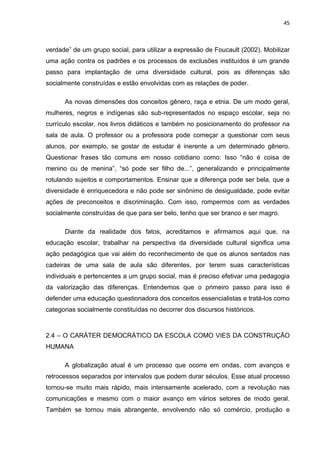 45



verdade” de um grupo social, para utilizar a expressão de Foucault (2002). Mobilizar
uma ação contra os padrões e os processos de exclusões instituídos é um grande
passo para implantação de uma diversidade cultural, pois as diferenças são
socialmente construídas e estão envolvidas com as relações de poder.

      As novas dimensões dos conceitos gênero, raça e etnia. De um modo geral,
mulheres, negros e indígenas são sub-representados no espaço escolar, seja no
currículo escolar, nos livros didáticos e também no posicionamento do professor na
sala de aula. O professor ou a professora pode começar a questionar com seus
alunos, por exemplo, se gostar de estudar é inerente a um determinado gênero.
Questionar frases tão comuns em nosso cotidiano como: Isso “não é coisa de
menino ou de menina”, “só pode ser filho de...”, generalizando e principalmente
rotulando sujeitos e comportamentos. Ensinar que a diferença pode ser bela, que a
diversidade é enriquecedora e não pode ser sinônimo de desigualdade, pode evitar
ações de preconceitos e discriminação. Com isso, rompermos com as verdades
socialmente construídas de que para ser belo, tenho que ser branco e ser magro.

      Diante da realidade dos fatos, acreditamos e afirmamos aqui que, na
educação escolar, trabalhar na perspectiva da diversidade cultural significa uma
ação pedagógica que vai além do reconhecimento de que os alunos sentados nas
cadeiras de uma sala de aula são diferentes, por terem suas características
individuais e pertencentes a um grupo social, mas é preciso efetivar uma pedagogia
da valorização das diferenças. Entendemos que o primeiro passo para isso é
defender uma educação questionadora dos conceitos essencialistas e tratá-los como
categorias socialmente constituídas no decorrer dos discursos históricos.



2.4 – O CARÁTER DEMOCRÁTICO DA ESCOLA COMO VIES DA CONSTRUÇÃO
HUMANA

      A globalização atual é um processo que ocorre em ondas, com avanços e
retrocessos separados por intervalos que podem durar séculos. Esse atual processo
tornou-se muito mais rápido, mais intensamente acelerado, com a revolução nas
comunicações e mesmo com o maior avanço em vários setores de modo geral.
Também se tornou mais abrangente, envolvendo não só comércio, produção e
 