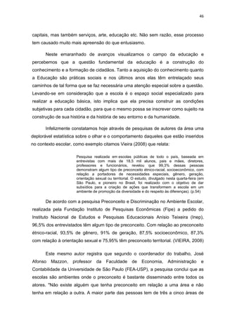 46



capitais, mas também serviços, arte, educação etc. Não sem razão, esse processo
tem causado muito mais apreensão do que entusiasmo.

       Neste emaranhado de avanços visualizamos o campo da educação e
percebemos que a questão fundamental da educação é a construção do
conhecimento e a formação de cidadãos. Tanto a aquisição do conhecimento quanto
a Educação são práticas sociais e nos últimos anos elas têm entrelaçado seus
caminhos de tal forma que se faz necessária uma atenção especial sobre a questão.
Levando-se em consideração que a escola é o espaço social especializado para
realizar a educação básica, isto implica que ela precisa construir as condições
subjetivas para cada cidadão, para que o mesmo possa se inscrever como sujeito na
construção de sua história e da história de seu entorno e da humanidade.

       Infelizmente constatamos hoje através de pesquisas de autores da área uma
deplorável estatística sobre o olhar e o comportamento daqueles que estão inseridos
no contexto escolar, como exemplo citamos Vieira (2008) que relata:

                     Pesquisa realizada em escolas públicas de todo o país, baseada em
                     entrevistas com mais de 18,5 mil alunos, pais e mães, diretores,
                     professores e funcionários, revelou que 99,3% dessas pessoas
                     demonstram algum tipo de preconceito étnico-racial, socioeconômico, com
                     relação a portadores de necessidades especiais, gênero, geração,
                     orientação sexual ou territorial. O estudo, divulgado nesta quarta-feira (em
                     São Paulo, e pioneiro no Brasil, foi realizado com o objetivo de dar
                     subsídios para a criação de ações que transformem a escola em um
                     ambiente de promoção da diversidade e do respeito às diferenças). (p.54)

       De acordo com a pesquisa Preconceito e Discriminação no Ambiente Escolar,
realizada pela Fundação Instituto de Pesquisas Econômicas (Fipe) a pedido do
Instituto Nacional de Estudos e Pesquisas Educacionais Anísio Teixeira (Inep),
96,5% dos entrevistados têm algum tipo de preconceito. Com relação ao preconceito
étnico-racial, 93,5% de gênero, 91% de geração, 87,5% socioeconômico, 87,3%
com relação à orientação sexual e 75,95% têm preconceito territorial. (VIEIRA, 2008)

       Este mesmo autor registra que segundo o coordenador do trabalho, José
Afonso   Mazzon,    professor   da    Faculdade       de   Economia,       Administração       e
Contabilidade da Universidade de São Paulo (FEA-USP), a pesquisa conclui que as
escolas são ambientes onde o preconceito é bastante disseminado entre todos os
atores. "Não existe alguém que tenha preconceito em relação a uma área e não
tenha em relação a outra. A maior parte das pessoas tem de três a cinco áreas de
 