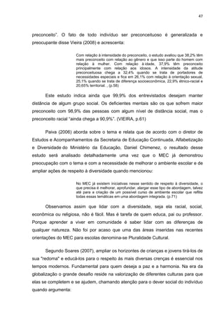 47



preconceito”. O fato de todo indivíduo ser preconceituoso é generalizada e
preocupante disse Vieira (2008) e acrescenta:

                     Com relação à intensidade do preconceito, o estudo avaliou que 38,2% têm
                     mais preconceito com relação ao gênero e que isso parte do homem com
                     relação à mulher. Com relação à idade, 37,9% têm preconceito
                     principalmente com relação aos idosos. A intensidade da atitude
                     preconceituosa chega a 32,4% quando se trata de portadores de
                     necessidades especiais e fica em 26,1% com relação à orientação sexual,
                     25,1% quando se trata de diferença socioeconômica, 22,9% étnico-racial e
                     20,65% territorial. , (p.58)

      Este estudo indica ainda que 99,9% dos entrevistados desejam manter
distância de algum grupo social. Os deficientes mentais são os que sofrem maior
preconceito com 98,9% das pessoas com algum nível de distância social, mas o
preconceito racial “ainda chega a 90,9%”. (VIEIRA, p.61)

      Paiva (2006) aborda sobre o tema e relata que de acordo com o diretor de
Estudos e Acompanhamentos da Secretaria de Educação Continuada, Alfabetização
e Diversidade do Ministério da Educação, Daniel Chimenez, o resultado desse
estudo será analisado detalhadamente uma vez que o MEC já demonstrou
preocupação com o tema e com a necessidade de melhorar o ambiente escolar e de
ampliar ações de respeito à diversidade quando mencionou:

                     No MEC já existem iniciativas nesse sentido de respeito à diversidade, o
                     que precisa é melhorar, aprofundar, alargar esse tipo de abordagem, talvez
                     até para a criação de um possível curso de ambiente escolar que reflita
                     todas essas temáticas em uma abordagem integrada. (p.71)

      Observamos assim que lidar com a diversidade, seja ela racial, social,
econômica ou religiosa, não é fácil. Mas é tarefa de quem educa, pai ou professor.
Porque aprender a viver em comunidade é saber lidar com as diferenças de
qualquer natureza. Não foi por acaso que uma das áreas inseridas nas recentes
orientações do MEC para escolas denomina-se Pluralidade Cultural.

      Segundo Soares (2007), ampliar os horizontes de crianças e jovens tirá-los de
sua "redoma" e educá-los para o respeito às mais diversas crenças é essencial nos
tempos modernos. Fundamental para quem deseja a paz e a harmonia. Na era da
globalização o grande desafio reside na valorização de diferentes culturas para que
elas se completem e se ajudem, chamando atenção para o dever social do indivíduo
quando argumenta:
 