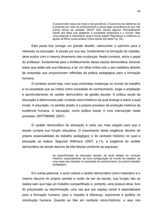 48



                     O preconceito nasce do medo e da ignorância. O exercício da tolerância só
                     é possível por meio do conhecimento e passa pela consciência de que não
                     somos donos da verdade. Difícil? Sem dúvida alguma. Principalmente
                     diante dos fatos que abalaram a sociedade americana e o mundo. Mas
                     uma pergunta é necessária: qual é nosso papel? Reproduzir a violência ou
                     ajudar os filhos numa análise crítica diante dos fatos? (p. 24)

      Esta pauta traz consigo um grande desafio: reencontrar o caminho para o
interesse na educação. A escola por sua vez, fundamental na formação do cidadão,
deve evoluir com o mesmo dinamismo das mudanças. Neste contexto, entra o papel
do professor, fundamental para o fortalecimento dessa escola democrática, levando
todos que estão sob sua liderança a ter um olhar crítico sob o seu cotidiano através
de propostas que proporcionem reflexões da prática pedagógica para a formação
humana.
      O contexto social hoje, com suas profundas mudanças no mundo do trabalho
e na sociedade que se institui como sociedade do conhecimento, exige a ampliação
e aprofundamento do caráter democrático da gestão escolar. A prática social da
educação é determinada pelo contexto sócio-histórico da qual emerge e sobre a qual
incide. A educação, no sentido amplo, é o próprio processo de produção histórica da
existência humana. A educação, como prática social, é uma intervenção neste
processo. (WITTMANN, 2007)

      O caráter democrático da educação é cada vez mais exigido para que a
escola cumpra sua função educativa. O crescimento desta exigência decorre da
própria essencialidade do trabalho pedagógico e do contexto histórico no qual a
educação se realiza. Segundo Wittmann (2007, p.11), a exigência do caráter
democrático da escola decorre de três fatores conforme se expressa:

                     da especificidade da educação escolar; do atual estágio do contexto
                     histórico, especialmente: da nova configuração do mundo do trabalho; da
                     nova base das relações na sociedade do conhecimento; do próprio trabalho
                     pedagógico.


      Em outras palavras, o autor coloca o caráter democrático como imperativo e o
mesmo decorre do próprio sentido e razão de ser da escola, sua função não se
realiza sem que haja um trabalho compartilhado e, portanto, uma postura ética, livre
do preconceito ou discriminação, uma vez que seu espaço social é especializado
para a formação humana, para o respeito à diferença, autonomia e partilha na
construção humana. Quando se fala em contexto sócio-histórico, e aqui nos
 
