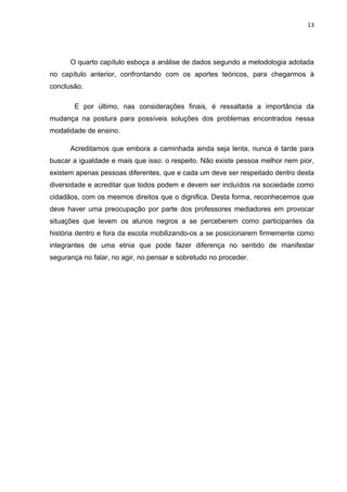 13




      O quarto capítulo esboça a análise de dados segundo a metodologia adotada
no capítulo anterior, confrontando com os aportes teóricos, para chegarmos à
conclusão.

       E por último, nas considerações finais, é ressaltada a importância da
mudança na postura para possíveis soluções dos problemas encontrados nessa
modalidade de ensino.

      Acreditamos que embora a caminhada ainda seja lenta, nunca é tarde para
buscar a igualdade e mais que isso: o respeito. Não existe pessoa melhor nem pior,
existem apenas pessoas diferentes, que e cada um deve ser respeitado dentro desta
diversidade e acreditar que todos podem e devem ser incluídos na sociedade como
cidadãos, com os mesmos direitos que o dignifica. Desta forma, reconhecemos que
deve haver uma preocupação por parte dos professores mediadores em provocar
situações que levem os alunos negros a se perceberem como participantes da
história dentro e fora da escola mobilizando-os a se posicionarem firmemente como
integrantes de uma etnia que pode fazer diferença no sentido de manifestar
segurança no falar, no agir, no pensar e sobretudo no proceder.
 