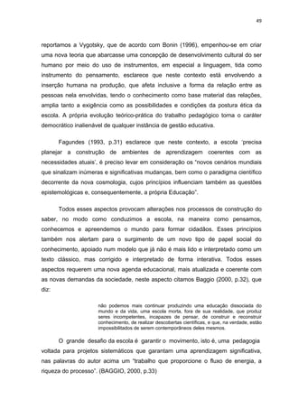49



reportamos a Vygotsky, que de acordo com Bonin (1996), empenhou-se em criar
uma nova teoria que abarcasse uma concepção de desenvolvimento cultural do ser
humano por meio do uso de instrumentos, em especial a linguagem, tida como
instrumento do pensamento, esclarece que neste contexto está envolvendo a
inserção humana na produção, que afeta inclusive a forma da relação entre as
pessoas nela envolvidas, tendo o conhecimento como base material das relações,
amplia tanto a exigência como as possibilidades e condições da postura ética da
escola. A própria evolução teórico-prática do trabalho pedagógico torna o caráter
democrático inalienável de qualquer instância de gestão educativa.

       Fagundes (1993, p.31) esclarece que neste contexto, a escola ‘precisa
planejar a construção de ambientes de aprendizagem coerentes com as
necessidades atuais’, é preciso levar em consideração os “novos cenários mundiais
que sinalizam inúmeras e significativas mudanças, bem como o paradigma científico
decorrente da nova cosmologia, cujos princípios influenciam também as questões
epistemológicas e, consequentemente, a própria Educação”.

       Todos esses aspectos provocam alterações nos processos de construção do
saber, no modo como conduzimos a escola, na maneira como pensamos,
conhecemos e apreendemos o mundo para formar cidadãos. Esses princípios
também nos alertam para o surgimento de um novo tipo de papel social do
conhecimento, apoiado num modelo que já não é mais lido e interpretado como um
texto clássico, mas corrigido e interpretado de forma interativa. Todos esses
aspectos requerem uma nova agenda educacional, mais atualizada e coerente com
as novas demandas da sociedade, neste aspecto citamos Baggio (2000, p.32), que
diz:

                     não podemos mais continuar produzindo uma educação dissociada do
                     mundo e da vida, uma escola morta, fora de sua realidade, que produz
                     seres incompetentes, incapazes de pensar, de construir e reconstruir
                     conhecimento, de realizar descobertas científicas, e que, na verdade, estão
                     impossibilitados de serem contemporâneos deles mesmos.

       O grande desafio da escola é garantir o movimento, isto é, uma pedagogia
voltada para projetos sistemáticos que garantam uma aprendizagem significativa,
nas palavras do autor acima um “trabalho que proporcione o fluxo de energia, a
riqueza do processo”. (BAGGIO, 2000, p.33)
 