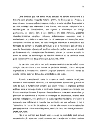 50




      Uma temática que vem sendo muito discutida no cenário educacional é o
trabalho com projetos. Segundo Valente (2000), na Pedagogia de Projetos, a
aprendizagem perpassa pelo processo de produzir, levantar dúvidas, de pesquisar e
de criar relações que incentivem novas buscas, descobertas, compreensões e
reconstruções de conhecimentos, isto significa a manutenção do diálogo
permanente, de acordo com o que acontece em cada momento, propondo
situações-problema,   desafios,   reflexões,   estabelecendo   conexões   entre   o
conhecimento adquirido e o pretendido, de tal modo que as intervenções sejam
adequadas ao estilo do aluno, às suas condições intelectuais e emocionais, sua
formação de caráter e à situação contextual. É ele o responsável pela abertura e
garantia do processo educacional, ao dirigir as transformações para que a interação
professor-aluno não provoque o seu fechamento, através de uma mecanização da
forma de pensar, da apresentação de verdades absolutas ou de caminhos únicos
para o desenvolvimento da aprendizagem. (VALENTE, 2000)

      No exposto, observamos que se torna necessário repensar ou refletir nossa
atuação, colocando-nos numa postura de professor inovador, criando situações
significativas e diferenciadas, cabendo propiciar diferentes situações dentro da
escola, visando as novas demandas, a realidade que os cerca.

      Portanto, a escola está diante de um grande desafio: quebrar paradigmas,
desvendar novos modelos de ensino, que não depende só do educador que está em
sala de aula, é fundamental também que sejam revistas e ampliadas políticas
públicas para a formação inicial e continuada desses professores e também dos
formadores de professores. Requerem das escolas uma nova postura que abrange
princípios de convivência e respeito às diferenças ali encontradas, revendo seus
projetos pedagógicos, suas prioridades e suas propostas inovadoras, preparando o
educando para sobreviver e respeitar seu ambiente, na sua realidade, e que a
‘sistemática de concepção de projetos e políticas relacionadas com as aplicações
pedagógicas e de conhecimento seja ética, democratizada, para formação humana’.
(ALMEIDA, 1996)
      Não é de admirar que discutir sobre o negro na sociedade atual sempre
desperte atenção e grandes questionamentos, embora seja este um tema bastante
 