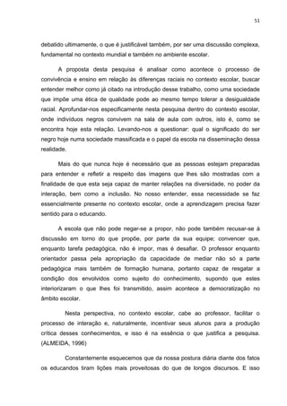 51



debatido ultimamente, o que é justificável também, por ser uma discussão complexa,
fundamental no contexto mundial e também no ambiente escolar.

      A proposta desta pesquisa é analisar como acontece o processo de
convivência e ensino em relação às diferenças raciais no contexto escolar, buscar
entender melhor como já citado na introdução desse trabalho, como uma sociedade
que impõe uma ética de qualidade pode ao mesmo tempo tolerar a desigualdade
racial. Aprofundar-nos especificamente nesta pesquisa dentro do contexto escolar,
onde indivíduos negros convivem na sala de aula com outros, isto é, como se
encontra hoje esta relação. Levando-nos a questionar: qual o significado do ser
negro hoje numa sociedade massificada e o papel da escola na disseminação dessa
realidade.

      Mais do que nunca hoje é necessário que as pessoas estejam preparadas
para entender e refletir a respeito das imagens que lhes são mostradas com a
finalidade de que esta seja capaz de manter relações na diversidade, no poder da
interação, bem como a inclusão. No nosso entender, essa necessidade se faz
essencialmente presente no contexto escolar, onde a aprendizagem precisa fazer
sentido para o educando.

      A escola que não pode negar-se a propor, não pode também recusar-se à
discussão em torno do que propõe, por parte da sua equipe; convencer que,
enquanto tarefa pedagógica, não é impor, mas é desafiar. O professor enquanto
orientador passa pela apropriação da capacidade de mediar não só a parte
pedagógica mais também de formação humana, portanto capaz de resgatar a
condição dos envolvidos como sujeito do conhecimento, supondo que estes
interiorizaram o que lhes foi transmitido, assim acontece a democratização no
âmbito escolar.

         Nesta perspectiva, no contexto escolar, cabe ao professor, facilitar o
processo de interação e, naturalmente, incentivar seus alunos para a produção
crítica desses conhecimentos, e isso é na essência o que justifica a pesquisa.
(ALMEIDA, 1996)

         Constantemente esquecemos que da nossa postura diária diante dos fatos
os educandos tiram lições mais proveitosas do que de longos discursos. E isso
 