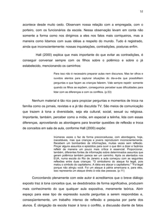 52



acontece desde muito cedo. Observam nossa relação com a empregada, com o
porteiro, com os funcionários da escola. Nessa observação levam em conta não
somente a forma como nos dirigimos a eles nos fatos mais corriqueiros, mas a
maneira como lidamos com suas idéias a respeito do mundo. Tudo é registrado,
ainda que inconscientemente: nossas inquietações, contradições, posturas enfim.

         Hall (2000) explica que mais importante do que evitar as contradições, é
conseguir conversar sempre com os filhos sobre o polêmico e sobre o já
estabelecido, mencionando os caminhos:

                     Para isso não é necessário preparar aulas nem discursos. Mas ter olhos e
                     ouvidos atentos para capturar situações do dia-a-dia que possibilitem
                     perguntas e que façam as crianças falarem. Vale sempre repetir: somente
                     quando os filhos se expõem, conseguimos perceber suas dificuldades para
                     lidar com as diferenças e com os conflitos. (p.53)


      Nenhum material é tão rico para propiciar perguntas e momentos de troca na
família como os jornais, revistas e a já tão discutida TV. São meios de comunicação
que trazem à tona a diversidade, seja ela cultural, social, sexual ou religiosa.
Importante, também, perceber como a mídia, em especial a telinha, lida com essas
diferenças, aproveitando as abordagens para levantar questões de reflexão e troca
de conceitos em sala de aula, conforme Hall (2000) expõe:

                     Inúmeras vezes o faz de forma preconceituosa, com abordagens, hoje,
                     inaceitáveis, mas que crianças e jovens reproduzem inconscientemente.
                     Recebem um bombardeio de informações, muitas vezes sem reflexão.
                     Pinçar alguns assuntos e episódios para ouvir o que têm a dizer e fazê-los
                     refletir de maneira um pouco mais crítica é essencial. Proporcionar,
                     também, diferentes fontes de informação sobre determinados assuntos que
                     geram polêmica também parece ser um caminho. Após os atentados nos
                     EUA, numa escola do Rio de Janeiro a aula começou com as seguintes
                     reflexões entre duas crianças: "O simbolismo do ataque foi legal, pois
                     matou o símbolo do capitalismo. A idéia era atacar o capitalismo." "Foi legal
                     porque não atingiu você. Foi um ataque à pátria americana e, para eles,
                     isso representa um ataque direto à vida das pessoas. (p.11)

      Concordando plenamente com este autor é acreditamos que o breve diálogo
exposto traz à tona conceitos que, se desdobrados de forma significativa, produzem
mais conhecimento do que qualquer aula expositiva, meramente teórica. Abrir
espaço para esse tipo de expressão suscita perguntas a serem respondidas e,
conseqüentemente, um trabalho intenso de reflexão e pesquisa por parte dos
alunos. É obrigação da escola trazer à tona o conflito, a discussão diante de fatos
 