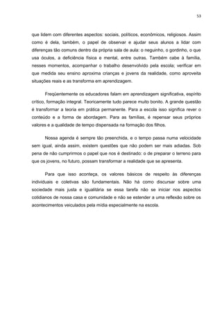 53



que lidem com diferentes aspectos: sociais, políticos, econômicos, religiosos. Assim
como é dela, também, o papel de observar e ajudar seus alunos a lidar com
diferenças tão comuns dentro da própria sala de aula: o neguinho, o gordinho, o que
usa óculos, a deficiência física e mental, entre outras. Também cabe à família,
nesses momentos, acompanhar o trabalho desenvolvido pela escola; verificar em
que medida seu ensino aproxima crianças e jovens da realidade, como aproveita
situações reais e as transforma em aprendizagem.

      Freqüentemente os educadores falam em aprendizagem significativa, espírito
crítico, formação integral. Teoricamente tudo parece muito bonito. A grande questão
é transformar a teoria em prática permanente. Para a escola isso significa rever o
conteúdo e a forma de abordagem. Para as famílias, é repensar seus próprios
valores e a qualidade de tempo dispensada na formação dos filhos.

      Nossa agenda é sempre tão preenchida, e o tempo passa numa velocidade
sem igual, ainda assim, existem questões que não podem ser mais adiadas. Sob
pena de não cumprirmos o papel que nos é destinado: o de preparar o terreno para
que os jovens, no futuro, possam transformar a realidade que se apresenta.

      Para que isso aconteça, os valores básicos de respeito às diferenças
individuais e coletivas são fundamentais. Não há como discursar sobre uma
sociedade mais justa e igualitária se essa tarefa não se iniciar nos aspectos
cotidianos de nossa casa e comunidade e não se estender a uma reflexão sobre os
acontecimentos veiculados pela mídia especialmente na escola.
 