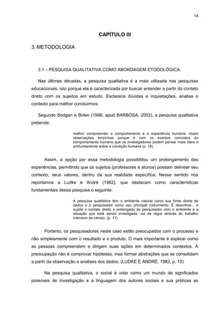 54



                                   CAPÍTULO III

3. METODOLOGIA



   3.1 – PESQUISA QUALITATIVA COMO ABORDAGEM ETODOLÓGICA.

   Nas últimas décadas, a pesquisa qualitativa é a mais utilizada nas pesquisas
educacionais, isto porque ela é caracterizada por buscar entender a partir do contato
direto com os sujeitos em estudo. Esclarece dúvidas e inquietações, analisa o
contexto para melhor concluirmos.

   Segundo Bodgan e Birlen (1998, apud BARBOSA, 2002), a pesquisa qualitativa
pretende:

                     melhor compreender o comportamento e a experiência humana. Usam
                     observações empíricas porque é com os eventos concretos do
                     comportamento humano que os investigadores podem pensar mais clara e
                     profundamente sobre a condição humana (p. 18).


      Assim, a opção por essa metodologia possibilitou um prolongamento das
experiências, permitindo que os sujeitos (professores e alunos) possam delinear seu
contexto, seus valores, dentro da sua realidade específica. Nesse sentido nos
reportamos a Ludke e André (1982), que destacam como características
fundamentais dessa pesquisa o seguinte:

                     A pesquisa qualitativa tem o ambiente natural como sua fonte direta de
                     dados e o pesquisador como seu principal instrumento. É descritiva... e
                     supõe o contato direto e prolongado do pesquisador com o ambiente e a
                     situação que está sendo investigada, via de regra através do trabalho
                     intensivo de campo. (p. 11)


      Portanto, os pesquisadores neste caso estão preocupados com o processo e
não simplesmente com o resultado e o produto. O mais importante é explicar como
as pessoas compreendem e dirigem suas ações em determinados contextos. A
preocupação não é comprovar hipóteses, mas formar abstrações que se consolidam
a partir da observação e analises dos dados. (LUDKE E ANDRÉ, 1982, p. 15)

      Na pesquisa qualitativa, o social é visto como um mundo de significados
possíveis de investigação e a linguagem dos autores sociais e sua práticas as
 