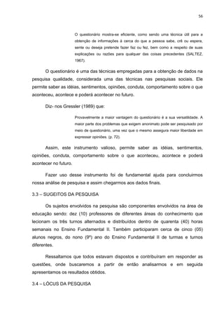 56



                       O questionário mostra-se eficiente, como sendo uma técnica útil para a
                       obtenção de informações à cerca do que a pessoa sabe, crê ou espera,
                       sente ou deseja pretende fazer faz ou fez, bem como a respeito de suas
                       explicações ou razões para qualquer das coisas precedentes (SALTEZ,
                       1967).

      O questionário é uma das técnicas empregadas para a obtenção de dados na
pesquisa qualidade, considerada uma das técnicas nas pesquisas sociais. Ele
permite saber as idéias, sentimentos, opiniões, conduta, comportamento sobre o que
aconteceu, acontece e poderá acontecer no futuro.

      Diz- nos Gressler (1989) que:

                       Provavelmente a maior vantagem do questionário é a sua versatilidade. A
                       maior parte dos problemas que exigem anonimato pode ser pesquisado por
                       meio de questionário, uma vez que o mesmo assegura maior liberdade em
                       expressar opiniões. (p. 72).

      Assim, este instrumento valioso, permite saber as idéias, sentimentos,
opiniões, conduta, comportamento sobre o que aconteceu, acontece e poderá
acontecer no futuro.

      Fazer uso desse instrumento foi de fundamental ajuda para concluirmos
nossa análise de pesquisa e assim chegarmos aos dados finais.

3.3 – SUGEITOS DA PESQUISA

      Os sujeitos envolvidos na pesquisa são componentes envolvidos na área de
educação sendo: dez (10) professores de diferentes áreas do conhecimento que
lecionam os três turnos alternados e distribuídos dentro de quarenta (40) horas
semanais no Ensino Fundamental II. Também participaram cerca de cinco (05)
alunos negros, do nono (9º) ano do Ensino Fundamental II de turmas e turnos
diferentes.

      Ressaltamos que todos estavam dispostos e contribuíram em responder as
questões, onde buscaremos a partir de então analisarmos e em seguida
apresentamos os resultados obtidos.

3.4 – LÓCUS DA PESQUISA
 