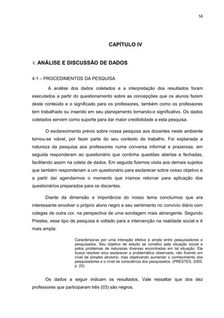 58




                                       CAPÍTULO IV


4. ANÁLISE E DISCUSSÃO DE DADOS

4.1 – PROCEDIMENTOS DA PESQUISA

       A análise dos dados coletados e a interpretação dos resultados foram
executados a partir do questionamento sobre as concepções que os alunos fazem
deste conteúdo e o significado para os professores, também como os professores
tem trabalhado ou inserido em seu planejamento tornando-o significativo. Os dados
coletados servem como suporte para dar maior credibilidade a esta pesquisa.

      O esclarecimento prévio sobre nossa pesquisa aos docentes neste ambiente
tornou-se viável, por fazer parte do seu contexto de trabalho. Foi explanada a
natureza da pesquisa aos professores numa conversa informal e prazerosa, em
seguida responderam ao questionário que continha questões abertas e fechadas,
facilitando assim na coleta de dados. Em seguida fizemos visita aos demais sujeitos
que também responderiam a um questionário para esclarecer sobre nosso objetivo e
a partir daí agendarmos o momento que iríamos retornar para aplicação dos
questionários preparados para os discentes.

      Diante da dimensão e importância do nosso tema concluímos que era
interessante envolver o próprio aluno negro e seu sentimento no convívio diário com
colegas de outra cor, na perspectiva de uma sondagem mais abrangente. Segundo
Prestes, esse tipo de pesquisa é voltado para a intervenção na realidade social e é
mais ampla:

                     Caracteriza-se por uma interação efetiva e ampla entre pesquisadores e
                     pesquisados. Seu objetivo de estudo se constitui pela situação social e
                     pelos problemas de naturezas diversas encontradas em tal situação. Ela
                     busca resolver e/ou esclarecer a problemática observada, não ficando em
                     nível de simples ativismo, mas objetivando aumentar o conhecimento dos
                     pesquisadores e o nível de consciência dos pesquisados. (PRESTES, 2005,
                     p. 25)


      Os dados a seguir indicam os resultados. Vale ressaltar que dos dez
professores que participaram três (03) são negros.
 